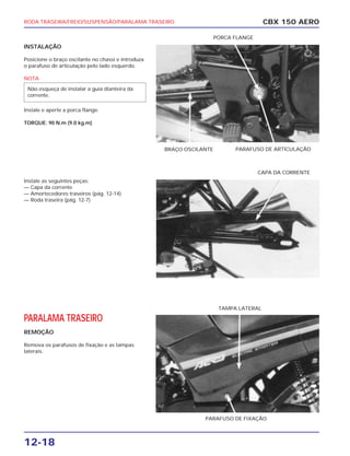 RODA TRASEIRA/FREIO/SUSPENSÃO/PARALAMA TRASEIRO
12-18
INSTALAÇÃO
Posicione o braço oscilante no chassi e introduza
o parafuso de articulação pelo lado esquerdo.
NOTA
Instale e aperte a porca flange.
TORQUE: 90 N.m (9.0 kg.m)
Instale as seguintes peças:
— Capa da corrente
— Amortecedores traseiros (pág. 12-14)
— Roda traseira (pág. 12-7)
PARALAMA TRASEIRO
REMOÇÃO
Remova os parafusos de fixação e as tampas
laterais.
Não esqueça de instalar a guia dianteira da
corrente.
CBX 150 AERO
PARAFUSO DE FIXAÇÃO
TAMPA LATERAL
CAPA DA CORRENTE
BRAÇO OSCILANTE PARAFUSO DE ARTICULAÇÃO
PORCA FLANGE
 