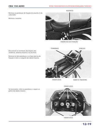 RODA TRASEIRA/FREIO/SUSPENSÃO/PARALAMA TRASEIRO
12-19
CBX 150 AERO
Remova os parafusos de fixação do assento (1 de
cada lado)
Remova o assento
Desconecte os terminais das fiações das
sinaleiras, lanterna traseira e luz de freio.
Remova os dois parafusos e as duas porcas de
fixação e retire o conjunto da rabeta traseira.
Se necessário, retire os parafusos e separe as
partes da rabeta traseira.
PARAFUSO DE FIXAÇÃO
ASSENTO
PARAFUSOS RABETA TRASEIRA
PORCASTERMINAIS
PARAFUSOS
PARAFUSOS
 