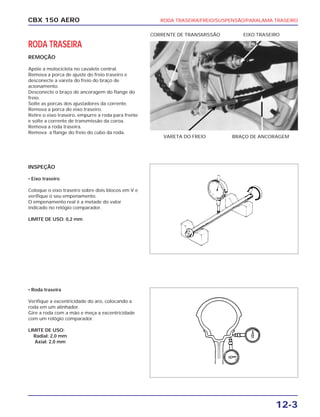 CBX 150 AERO RODA TRASEIRA/FREIO/SUSPENSÃO/PARALAMA TRASEIRO
12-3
RODA TRASEIRA
REMOÇÃO
Apóie a motocicleta no cavalete central.
Remova a porca de ajuste do freio traseiro e
desconecte a vareta do freio do braço de
acionamento.
Desconecte o braço de ancoragem do flange do
freio.
Solte as porcas dos ajustadores da corrente.
Remova a porca do eixo traseiro.
Retire o eixo traseiro, empurre a roda para frente
e solte a corrente de transmissão da coroa.
Remova a roda traseira.
Remova a flange do freio do cubo da roda.
INSPEÇÃO
• Eixo traseiro
Coloque o eixo traseiro sobre dois blocos em V e
verifique o seu empenamento.
O empenamento real é a metade do valor
indicado no relógio comparador.
LIMITE DE USO: 0,2 mm
• Roda traseira
Verifique a excentricidade do aro, colocando a
roda em um alinhador.
Gire a roda com a mão e meça a excentricidade
com um relógio comparador.
LIMITE DE USO:
Radial: 2,0 mm
Axial: 2,0 mm
VARETA DO FREIO BRAÇO DE ANCORAGEM
CORRENTE DE TRANSMISSÃO EIXO TRASEIRO
 
