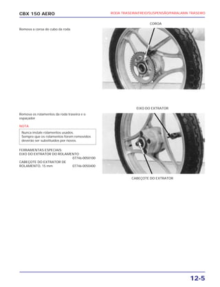 CBX 150 AERO
COROA
CABEÇOTE DO EXTRATOR
EIXO DO EXTRATOR
RODA TRASEIRA/FREIO/SUSPENSÃO/PARALAMA TRASEIRO
12-5
Remova a coroa do cubo da roda
Remova os rolamentos da roda traseira e o
espaçador
NOTA
FERRAMENTAS ESPECIAIS:
EIXO DO EXTRATOR DO ROLAMENTO
07746-0050100
CABEÇOTE DO EXTRATOR DE
ROLAMENTO, 15 mm 07746-0050400
Nunca instale rolamentos usados.
Sempre que os rolamentos forem removidos
deverão ser substituídos por novos.
 