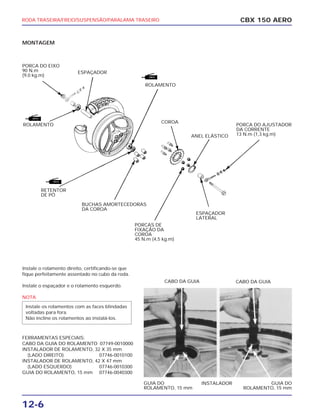 RODA TRASEIRA/FREIO/SUSPENSÃO/PARALAMA TRASEIRO
12-6
CBX 150 AERO
ESPAÇADOR
LATERAL
GUIA DO
ROLAMENTO, 15 mm
GUIA DO
ROLAMENTO, 15 mm
INSTALADOR
CABO DA GUIA CABO DA GUIA
MONTAGEM
Instale o rolamento direito, certificando-se que
fique perfeitamente assentado no cubo da roda.
Instale o espaçador e o rolamento esquerdo.
NOTA
FERRAMENTAS ESPECIAIS:
CABO DA GUIA DO ROLAMENTO 07749-0010000
INSTALADOR DE ROLAMENTO, 32 X 35 mm
(LADO DIREITO) 07746-0010100
INSTALADOR DE ROLAMENTO, 42 X 47 mm
(LADO ESQUERDO) 07746-0010300
GUIA DO ROLAMENTO, 15 mm 07746-0040300
Instale os rolamentos com as faces blindadas
voltadas para fora.
Não incline os rolamentos ao instalá-los.
PORCA DO AJUSTADOR
DA CORRENTE
13 N.m (1,3 kg.m)
PORCAS DE
FIXAÇÃO DA
COROA
45 N.m (4,5 kg.m)
COROA
ANEL ELÁSTICO
PORCA DO EIXO
90 N.m
(9,0 kg.m)
ESPAÇADOR
ROLAMENTO
ROLAMENTO
RETENTOR
DE PÓ
BUCHAS AMORTECEDORAS
DA COROA
 