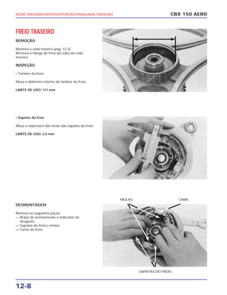 RODA TRASEIRA/FREIO/SUSPENSÃO/PARALAMA TRASEIRO
12-8
CBX 150 AERO
SAPATAS DO FREIO
MOLAS CAME
FREIO TRASEIRO
REMOÇÃO
Remova a roda traseira (pág. 12-3).
Remova o flange do freio do cubo da roda
traseira.
INSPEÇÃO
• Tambor do freio
Meça o diâmetro interno do tambor do freio.
LIMITE DE USO: 111 mm
• Sapatas do freio
Meça a espessura das lonas das sapatas do freio.
LIMITE DE USO: 2,0 mm
DESMONTAGEM
Remova as seguintes peças:
— Braço de acionamento e indicador de
desgaste.
— Sapatas do freio e molas.
— Came do freio.
 