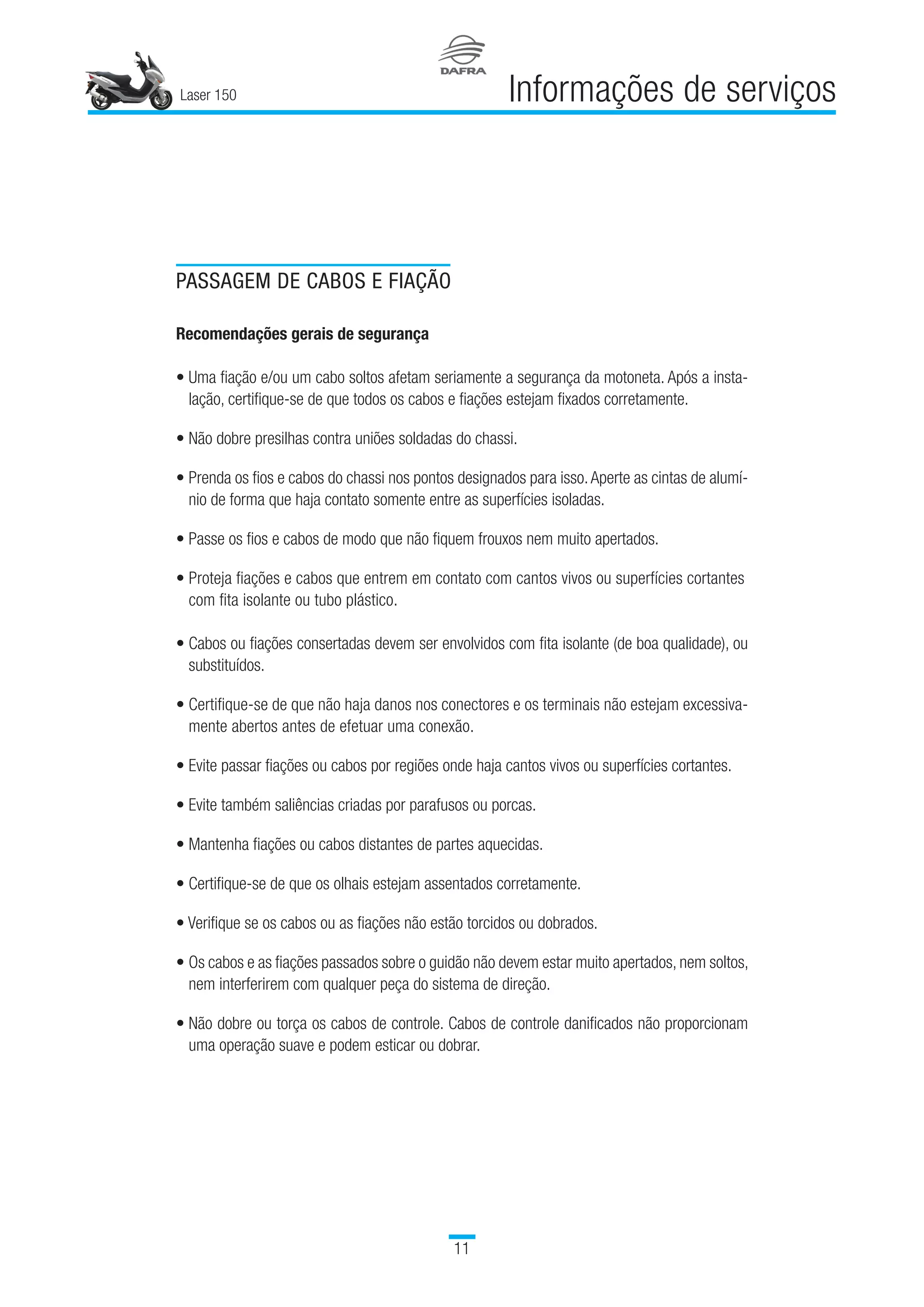 Laser 150
11
Informações de serviços
PASSAGEM DE CABOS E FIAÇÃO
Recomendações gerais de segurança
• Uma fiação e/ou um cabo soltos afetam seriamente a segurança da motoneta. Após a insta-
lação, certifique-se de que todos os cabos e fiações estejam fixados corretamente.
• Não dobre presilhas contra uniões soldadas do chassi.
• Prenda os fios e cabos do chassi nos pontos designados para isso.Aperte as cintas de alumí-
nio de forma que haja contato somente entre as superfícies isoladas.
• Passe os fios e cabos de modo que não fiquem frouxos nem muito apertados.
• Proteja fiações e cabos que entrem em contato com cantos vivos ou superfícies cortantes
com fita isolante ou tubo plástico.
• Cabos ou fiações consertadas devem ser envolvidos com fita isolante (de boa qualidade), ou
substituídos.
• Certifique-se de que não haja danos nos conectores e os terminais não estejam excessiva-
mente abertos antes de efetuar uma conexão.
• Evite passar fiações ou cabos por regiões onde haja cantos vivos ou superfícies cortantes.
• Evite também saliências criadas por parafusos ou porcas.
• Mantenha fiações ou cabos distantes de partes aquecidas.
• Certifique-se de que os olhais estejam assentados corretamente.
• Verifique se os cabos ou as fiações não estão torcidos ou dobrados.
• Os cabos e as fiações passados sobre o guidão não devem estar muito apertados, nem soltos,
nem interferirem com qualquer peça do sistema de direção.
• Não dobre ou torça os cabos de controle. Cabos de controle danificados não proporcionam
uma operação suave e podem esticar ou dobrar.
 
