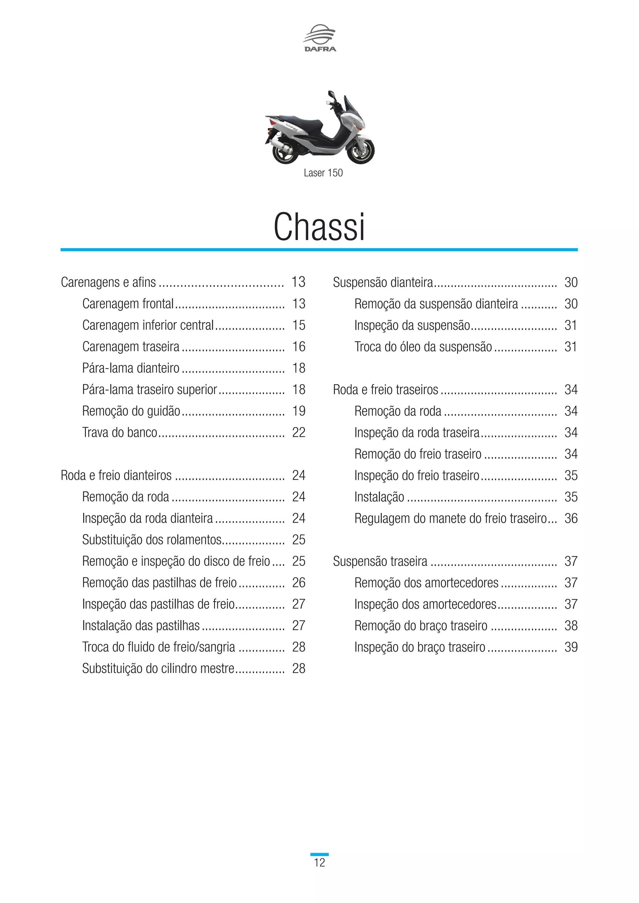 Laser 150
12
Carenagens e afins....................................	13
		 Carenagem frontal..................................	 13
		 Carenagem inferior central......................	 15
		 Carenagem traseira................................	 16
		 Pára-lama dianteiro................................	 18
		 Pára-lama traseiro superior.....................	 18
		 Remoção do guidão................................	 19
		 Trava do banco.......................................	 22
Roda e freio dianteiros..................................	 24
		 Remoção da roda...................................	 24
		 Inspeção da roda dianteira......................	 24
		 Substituição dos rolamentos....................	 25
		 Remoção e inspeção do disco de freio.....	 25
		 Remoção das pastilhas de freio...............	 26	
		 Inspeção das pastilhas de freio................	 27
		 Instalação das pastilhas..........................	 27
		 Troca do fluido de freio/sangria...............	 28
		 Substituição do cilindro mestre................	 28
Chassi
Suspensão dianteira......................................	 30	
		 Remoção da suspensão dianteira............	 30
		 Inspeção da suspensão...........................	 31	
		 Troca do óleo da suspensão....................	 31
Roda e freio traseiros....................................	 34
		 Remoção da roda...................................	 34
		 Inspeção da roda traseira........................	 34	
		 Remoção do freio traseiro.......................	 34
		 Inspeção do freio traseiro........................	 35
		 Instalação..............................................	 35
		 Regulagem do manete do freio traseiro....	 36
Suspensão traseira.......................................	 37
		 Remoção dos amortecedores..................	 37
		 Inspeção dos amortecedores...................	 37
		 Remoção do braço traseiro.....................	 38
		 Inspeção do braço traseiro......................	 39
 