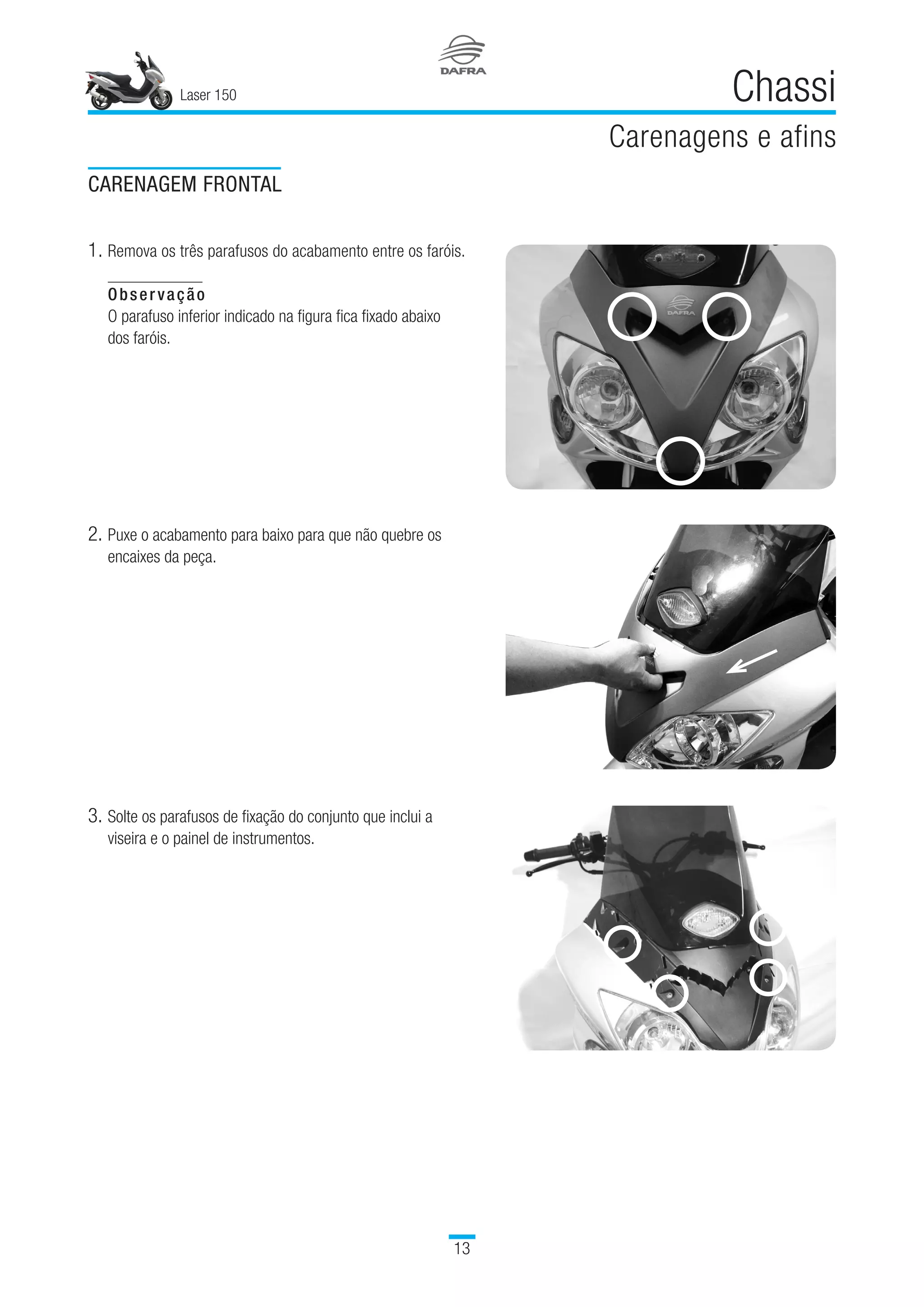 Laser 150
13
Chassi
Carenagens e afins
CARENAGEM FRONTAL
1.	Remova os três parafusos do acabamento entre os faróis.
Observação
O parafuso inferior indicado na figura fica fixado abaixo
dos faróis.
2.	Puxe o acabamento para baixo para que não quebre os
encaixes da peça.
3.	Solte os parafusos de fixação do conjunto que inclui a
viseira e o painel de instrumentos.
 