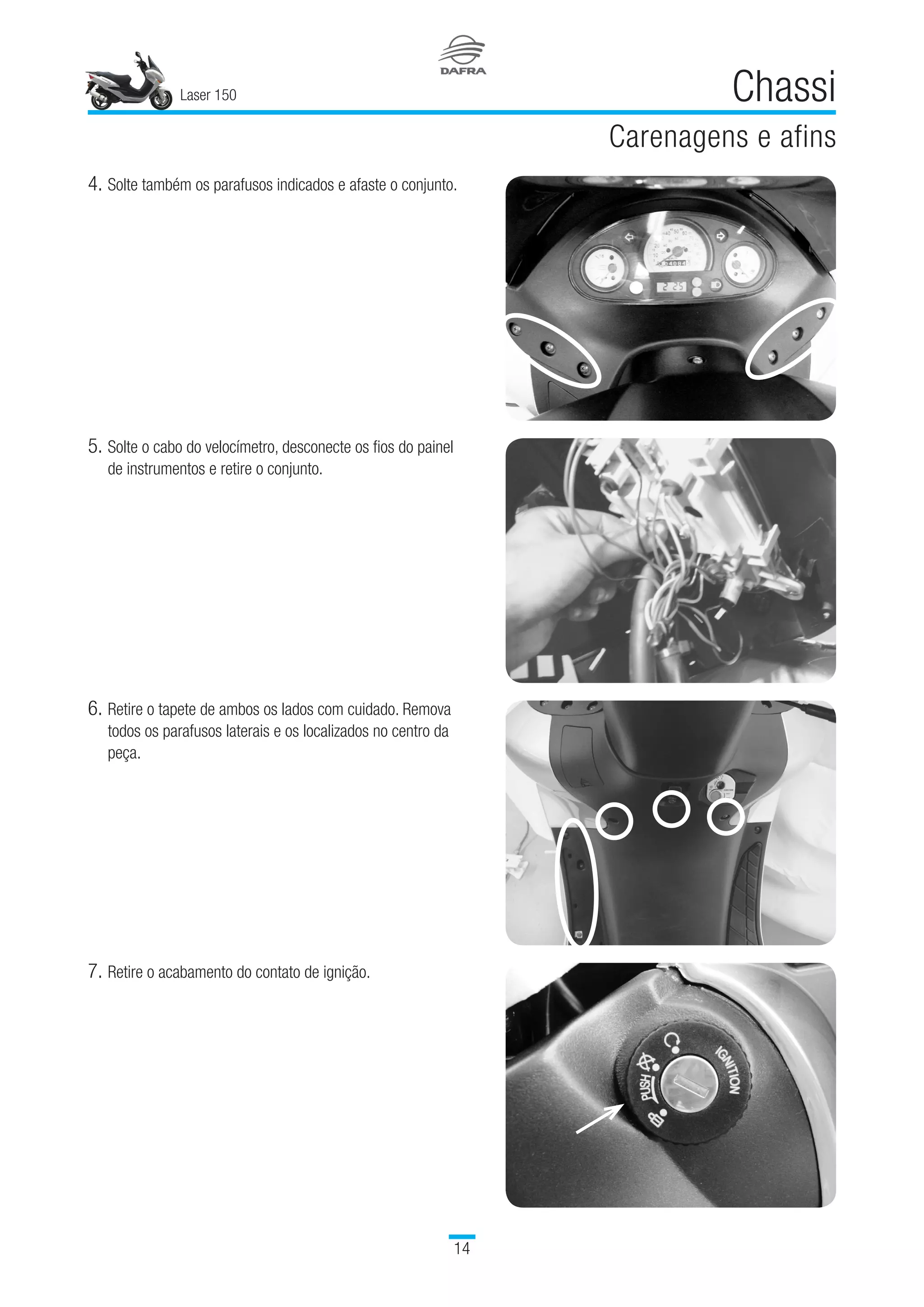 Laser 150
14
Chassi
Carenagens e afins
5.	Solte o cabo do velocímetro, desconecte os fios do painel
de instrumentos e retire o conjunto.
6.	Retire o tapete de ambos os lados com cuidado. Remova
todos os parafusos laterais e os localizados no centro da
peça.
7.	Retire o acabamento do contato de ignição.
4.	Solte também os parafusos indicados e afaste o conjunto.
 