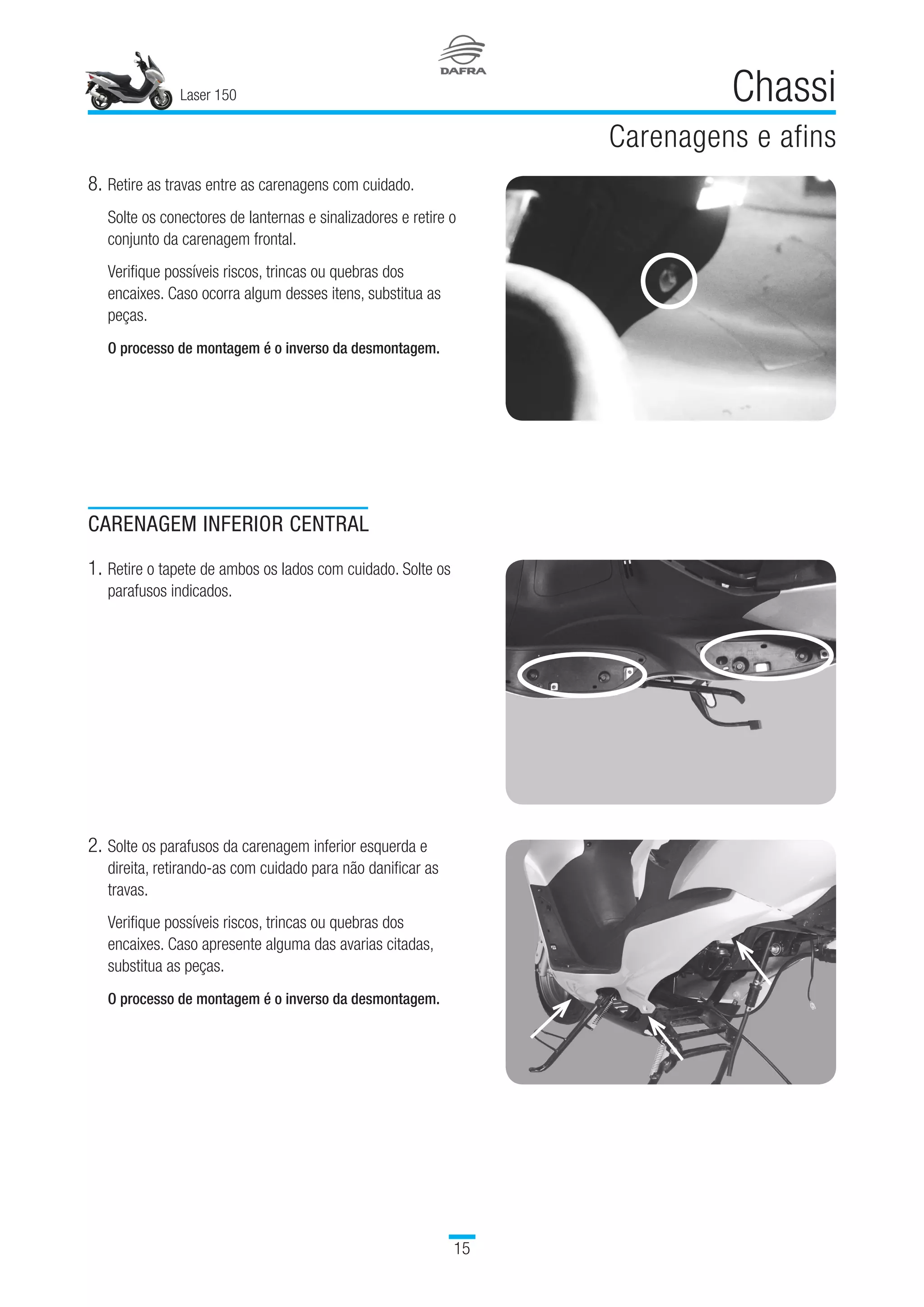 Laser 150
15
Chassi
Carenagens e afins
CARENAGEM INFERIOR CENTRAL
1.	Retire o tapete de ambos os lados com cuidado. Solte os
parafusos indicados.
2.	Solte os parafusos da carenagem inferior esquerda e
direita, retirando-as com cuidado para não danificar as
travas.
Verifique possíveis riscos, trincas ou quebras dos
encaixes. Caso apresente alguma das avarias citadas,
substitua as peças.
 
O processo de montagem é o inverso da desmontagem.
8.	Retire as travas entre as carenagens com cuidado.
Solte os conectores de lanternas e sinalizadores e retire o
conjunto da carenagem frontal.
Verifique possíveis riscos, trincas ou quebras dos
encaixes. Caso ocorra algum desses itens, substitua as
peças.
 
O processo de montagem é o inverso da desmontagem.
 