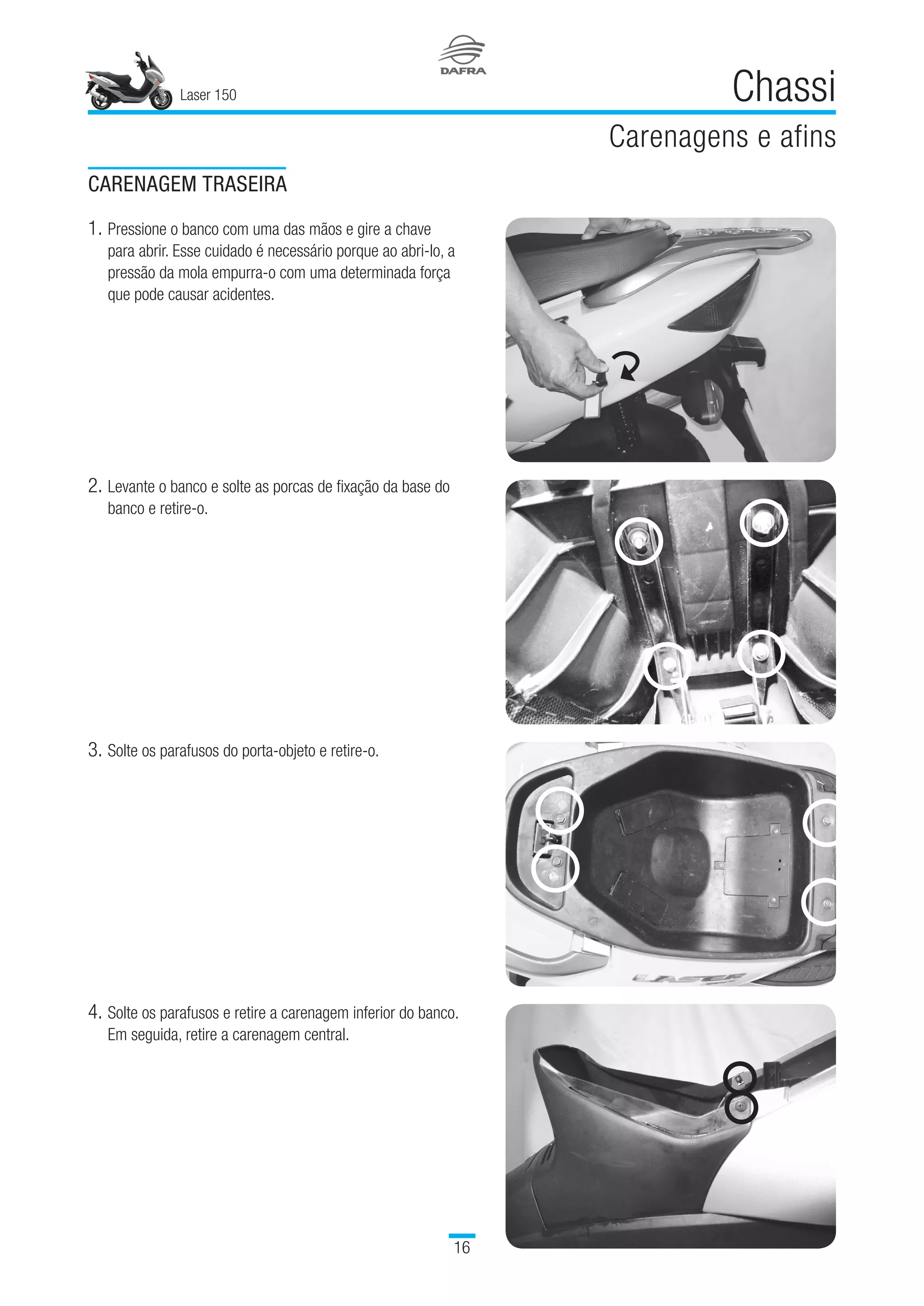 Laser 150
16
Chassi
Carenagens e afins
3.	Solte os parafusos do porta-objeto e retire-o.
4.	Solte os parafusos e retire a carenagem inferior do banco.
Em seguida, retire a carenagem central.
CARENAGEM TRASEIRA
1.	Pressione o banco com uma das mãos e gire a chave
para abrir. Esse cuidado é necessário porque ao abri-lo, a
pressão da mola empurra-o com uma determinada força
que pode causar acidentes.
2.	Levante o banco e solte as porcas de fixação da base do
banco e retire-o.
 