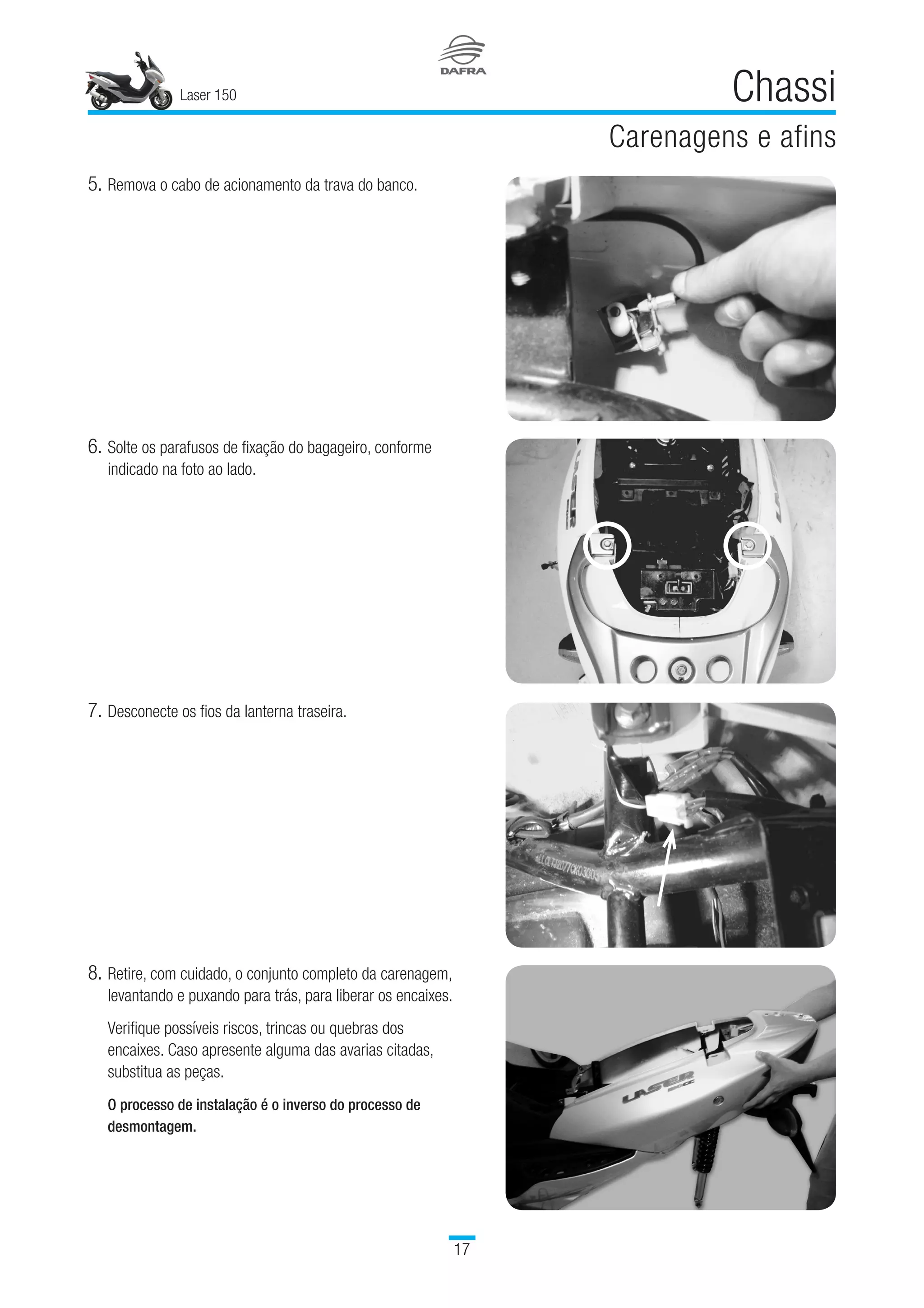 Laser 150
17
Chassi
Carenagens e afins
7.	Desconecte os fios da lanterna traseira.
8.	Retire, com cuidado, o conjunto completo da carenagem,
levantando e puxando para trás, para liberar os encaixes.
Verifique possíveis riscos, trincas ou quebras dos
encaixes. Caso apresente alguma das avarias citadas,
substitua as peças.
 
O processo de instalação é o inverso do processo de
desmontagem.
5.	Remova o cabo de acionamento da trava do banco.
6.	Solte os parafusos de fixação do bagageiro, conforme
indicado na foto ao lado.
 