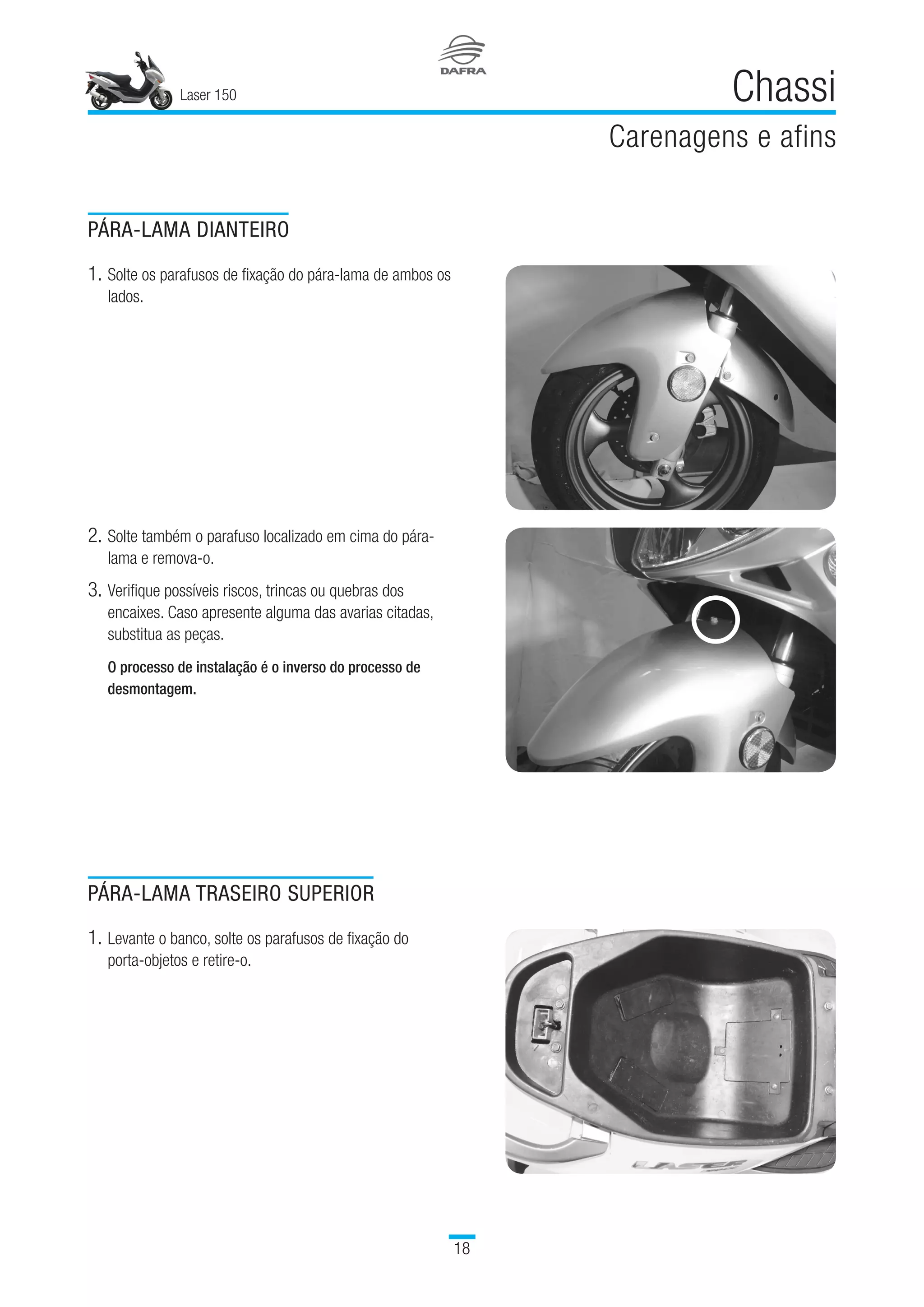 Laser 150
18
Chassi
Carenagens e afins
PÁRA-LAMA TRASEIRO SUPERIOR
1.	Levante o banco, solte os parafusos de fixação do
porta-objetos e retire-o.
PÁRA-LAMA DIANTEIRO
1.	Solte os parafusos de fixação do pára-lama de ambos os
lados.
2.	Solte também o parafuso localizado em cima do pára-
lama e remova-o.
3.	Verifique possíveis riscos, trincas ou quebras dos
encaixes. Caso apresente alguma das avarias citadas,
substitua as peças.
  
O processo de instalação é o inverso do processo de
desmontagem.
 