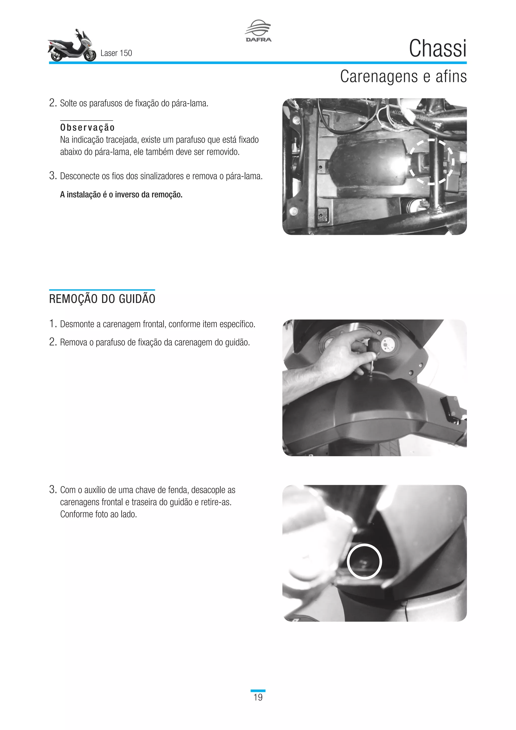 Laser 150
19
Chassi
Carenagens e afins
2.	Solte os parafusos de fixação do pára-lama.
Observação
Na indicação tracejada, existe um parafuso que está fixado
abaixo do pára-lama, ele também deve ser removido.
3.	Desconecte os fios dos sinalizadores e remova o pára-lama.
A instalação é o inverso da remoção.
REMOÇÃO DO GUIDÃO
1.	Desmonte a carenagem frontal, conforme item específico.
2.	Remova o parafuso de fixação da carenagem do guidão.
3.	Com o auxílio de uma chave de fenda, desacople as
carenagens frontal e traseira do guidão e retire-as.
Conforme foto ao lado.
 