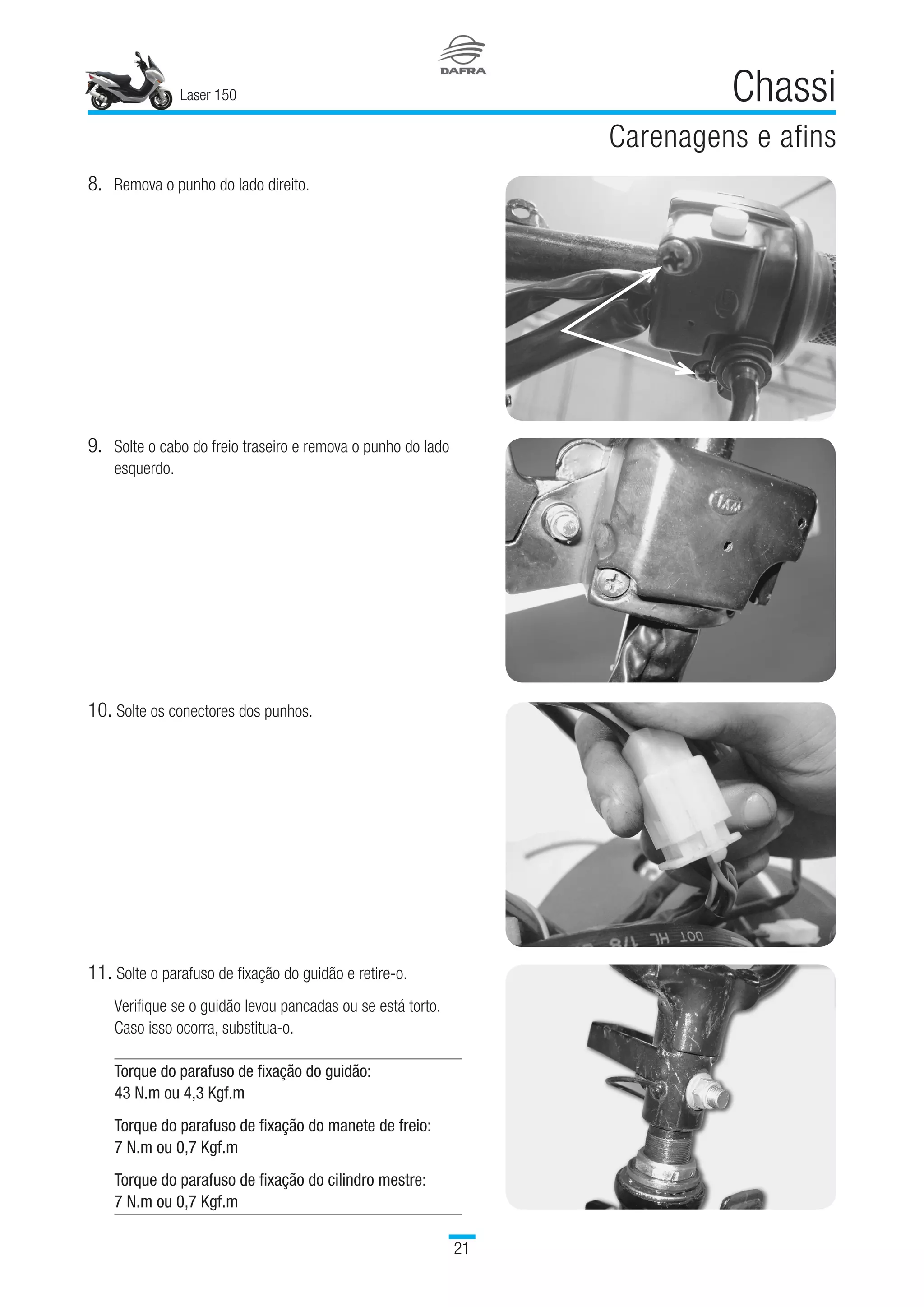 Laser 150
21
Chassi
Carenagens e afins
8.	Remova o punho do lado direito.
9.	Solte o cabo do freio traseiro e remova o punho do lado
esquerdo.
10.	Solte os conectores dos punhos.
11.	Solte o parafuso de fixação do guidão e retire-o.
Verifique se o guidão levou pancadas ou se está torto.
Caso isso ocorra, substitua-o.
Torque do parafuso de fixação do guidão:
43 N.m ou 4,3 Kgf.m
Torque do parafuso de fixação do manete de freio:
7 N.m ou 0,7 Kgf.m
Torque do parafuso de fixação do cilindro mestre:
7 N.m ou 0,7 Kgf.m
 