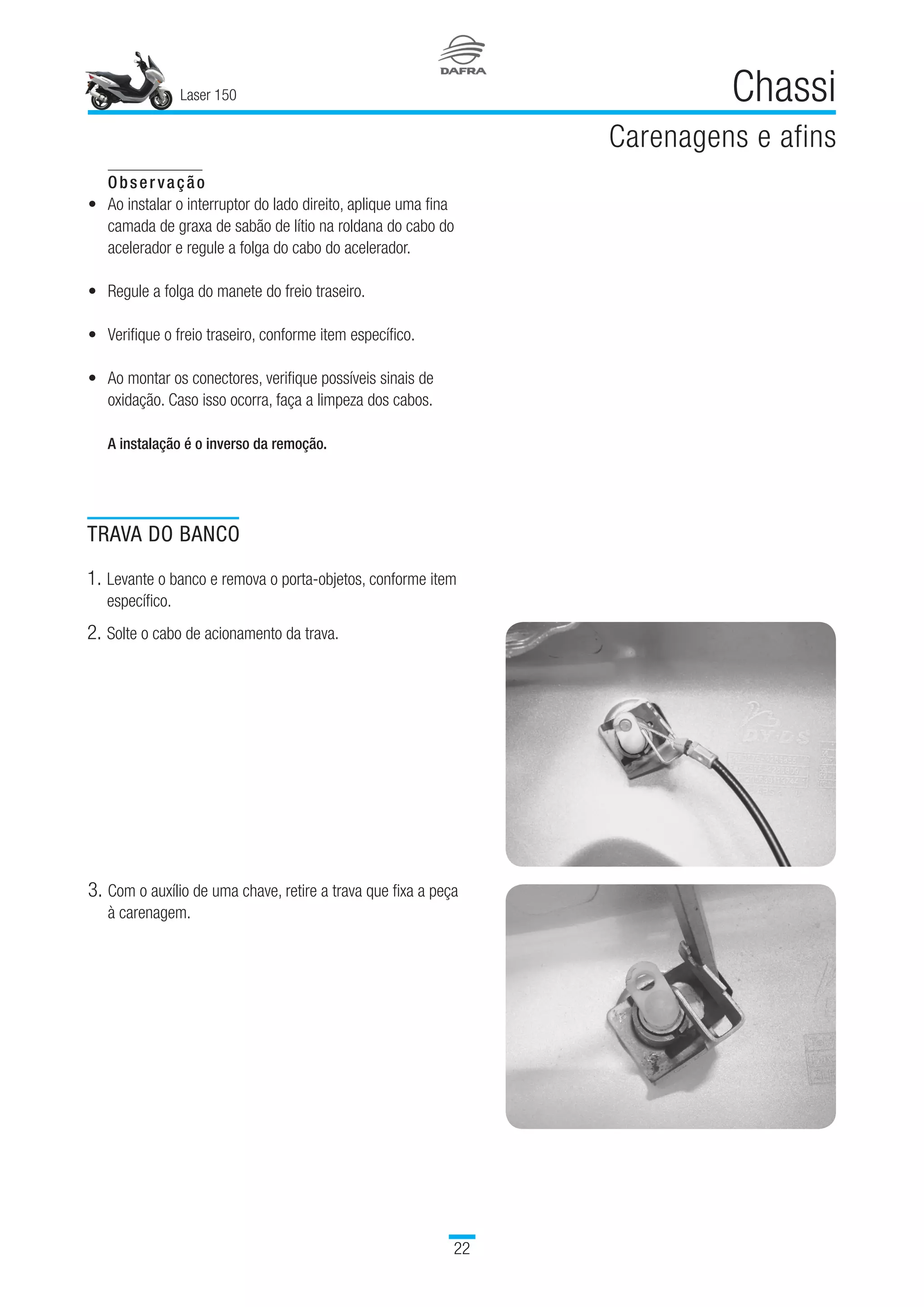 Laser 150
22
Chassi
Carenagens e afins
Observação
Ao instalar o interruptor do lado direito, aplique uma fina
camada de graxa de sabão de lítio na roldana do cabo do
acelerador e regule a folga do cabo do acelerador.
Regule a folga do manete do freio traseiro.
Verifique o freio traseiro, conforme item específico.
Ao montar os conectores, verifique possíveis sinais de
oxidação. Caso isso ocorra, faça a limpeza dos cabos.
A instalação é o inverso da remoção.
•
•
•
•
TRAVA DO BANCO
1.	Levante o banco e remova o porta-objetos, conforme item
específico.
2.	Solte o cabo de acionamento da trava.
3.	Com o auxílio de uma chave, retire a trava que fixa a peça
à carenagem.
 