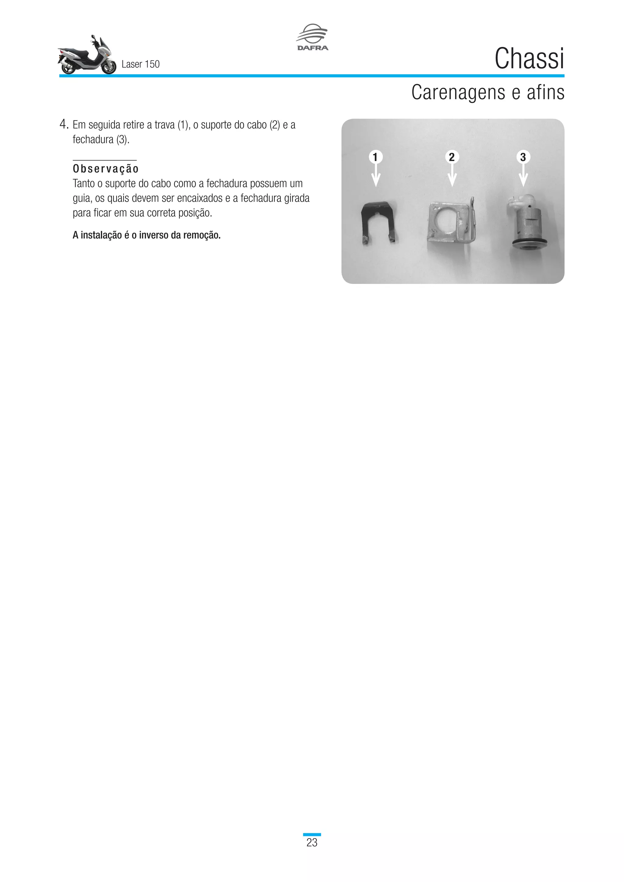 Laser 150
23
Chassi
Carenagens e afins
4.	Em seguida retire a trava (1), o suporte do cabo (2) e a
fechadura (3).
Observação
Tanto o suporte do cabo como a fechadura possuem um
guia, os quais devem ser encaixados e a fechadura girada
para ficar em sua correta posição.
A instalação é o inverso da remoção.
1 2 3
 