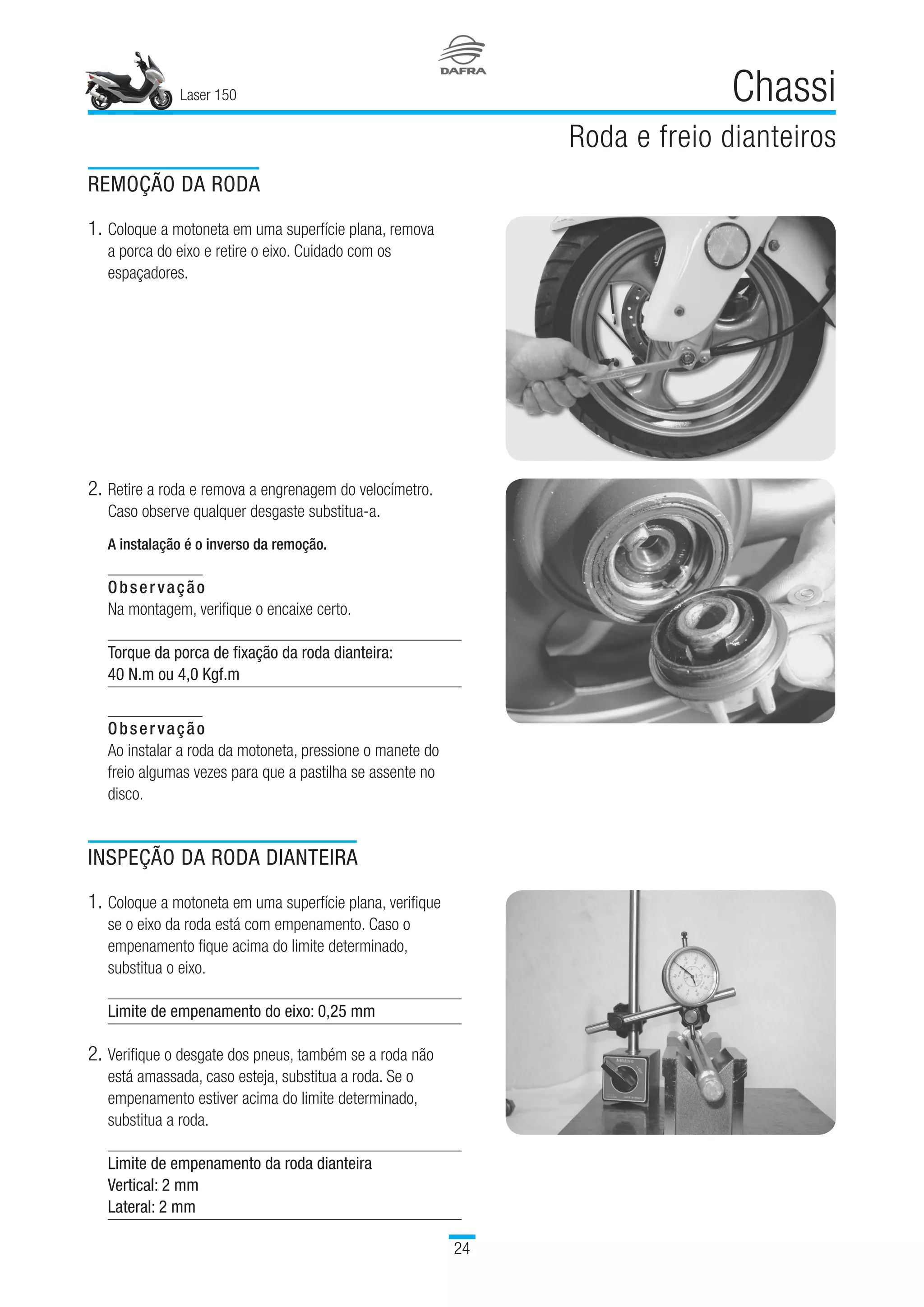 Laser 150
24
Chassi
Roda e freio dianteiros
REMOÇÃO DA RODA
1.	Coloque a motoneta em uma superfície plana, remova
a porca do eixo e retire o eixo. Cuidado com os
espaçadores.
2.	Retire a roda e remova a engrenagem do velocímetro.
Caso observe qualquer desgaste substitua-a.
A instalação é o inverso da remoção.
Observação
Na montagem, verifique o encaixe certo.
Torque da porca de fixação da roda dianteira:
40 N.m ou 4,0 Kgf.m
 
Observação
Ao instalar a roda da motoneta, pressione o manete do
freio algumas vezes para que a pastilha se assente no
disco.
INSPEÇÃO DA RODA DIANTEIRA
1.	Coloque a motoneta em uma superfície plana, verifique
se o eixo da roda está com empenamento. Caso o
empenamento fique acima do limite determinado,
substitua o eixo.
Limite de empenamento do eixo: 0,25 mm
2.	Verifique o desgate dos pneus, também se a roda não
está amassada, caso esteja, substitua a roda. Se o
empenamento estiver acima do limite determinado,
substitua a roda.
Limite de empenamento da roda dianteira
Vertical: 2 mm
Lateral: 2 mm
 
