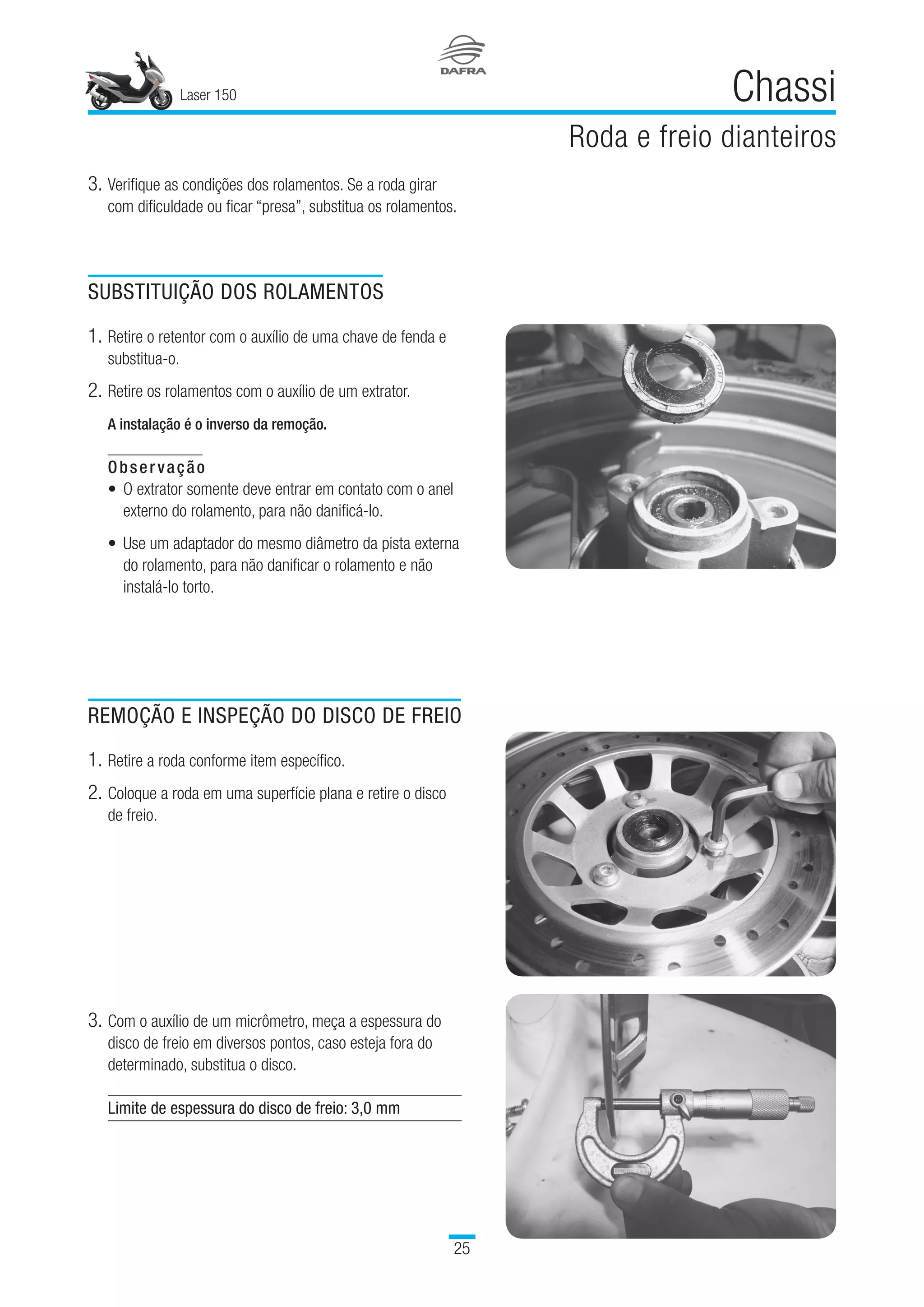 Laser 150
25
Chassi
Roda e freio dianteiros
3.	Verifique as condições dos rolamentos. Se a roda girar
com dificuldade ou ficar “presa”, substitua os rolamentos.
SUBSTITUIÇÃO DOS ROLAMENTOS
1.	Retire o retentor com o auxílio de uma chave de fenda e
substitua-o.
2.	Retire os rolamentos com o auxílio de um extrator.
A instalação é o inverso da remoção.
Observação
O extrator somente deve entrar em contato com o anel
externo do rolamento, para não danificá-lo.
 
Use um adaptador do mesmo diâmetro da pista externa
do rolamento, para não danificar o rolamento e não
instalá-lo torto.
 
REMOÇÃO E INSPEÇÃO DO DISCO DE FREIO
1.	Retire a roda conforme item específico.
2.	Coloque a roda em uma superfície plana e retire o disco
de freio.
•
•
3.	Com o auxílio de um micrômetro, meça a espessura do
disco de freio em diversos pontos, caso esteja fora do
determinado, substitua o disco.
Limite de espessura do disco de freio: 3,0 mm
 