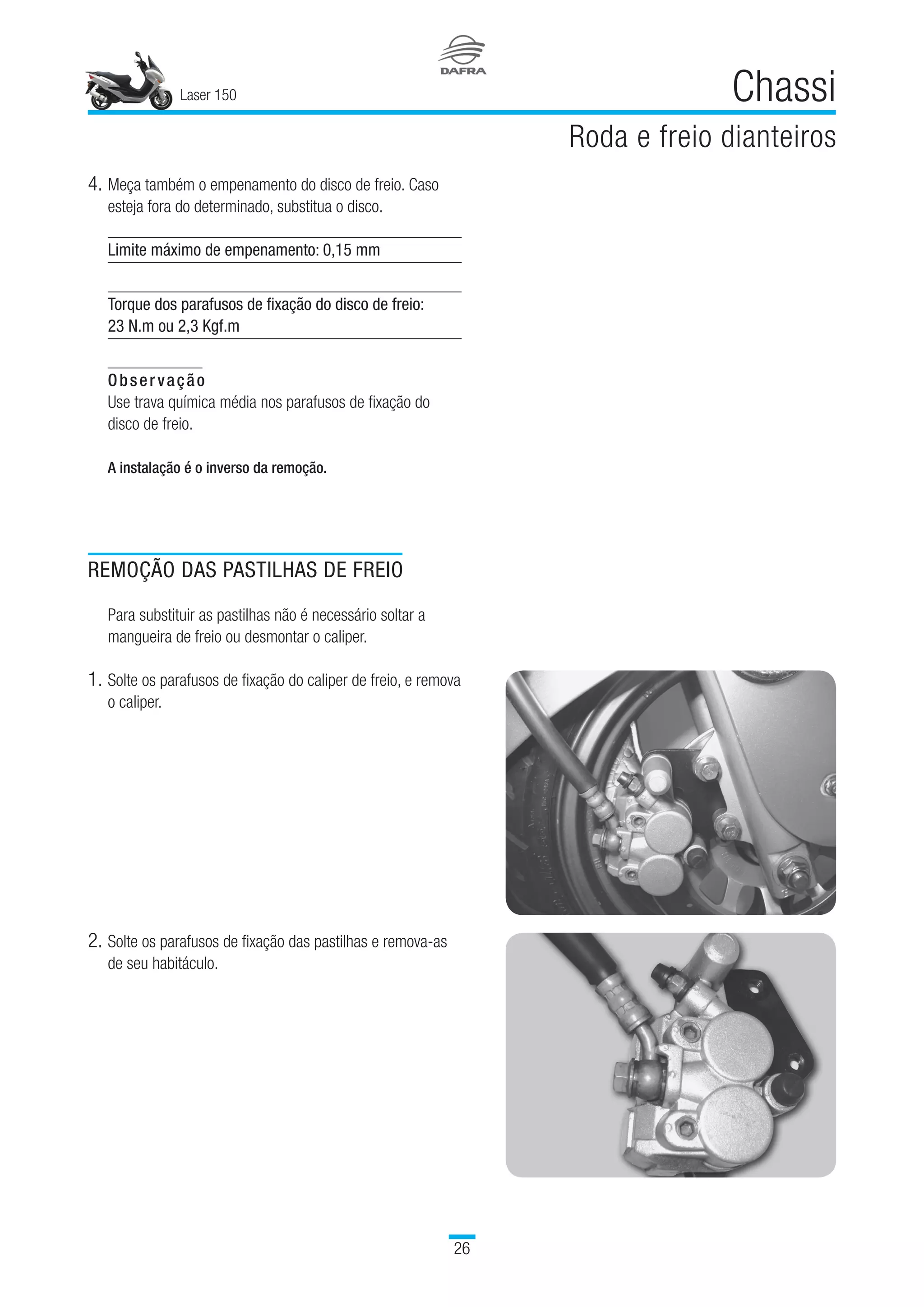 Laser 150
26
Chassi
Roda e freio dianteiros
4.	Meça também o empenamento do disco de freio. Caso
esteja fora do determinado, substitua o disco.
Limite máximo de empenamento: 0,15 mm
Torque dos parafusos de fixação do disco de freio:
23 N.m ou 2,3 Kgf.m
Observação
Use trava química média nos parafusos de fixação do
disco de freio.
A instalação é o inverso da remoção.
2.	Solte os parafusos de fixação das pastilhas e remova-as
de seu habitáculo.
REMOÇÃO DAS PASTILHAS DE FREIO
Para substituir as pastilhas não é necessário soltar a
mangueira de freio ou desmontar o caliper.
1.	Solte os parafusos de fixação do caliper de freio, e remova
o caliper.
 