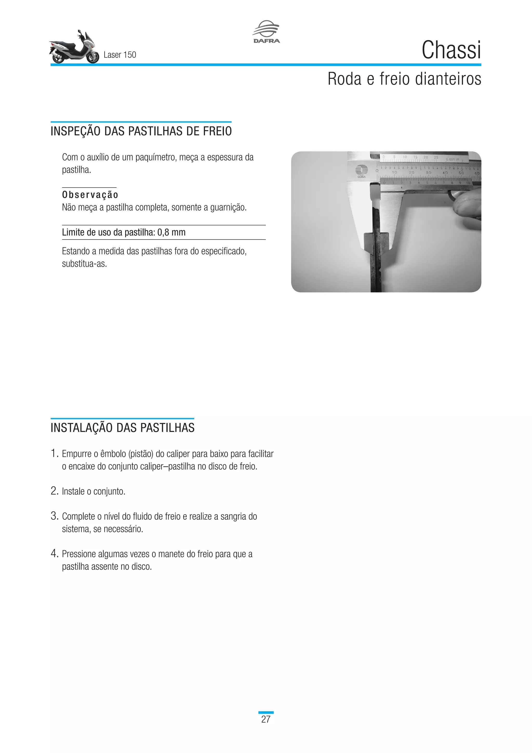 Laser 150
27
Chassi
Roda e freio dianteiros
INSPEÇÃO DAS PASTILHAS DE FREIO
Com o auxílio de um paquímetro, meça a espessura da
pastilha.
Observação
Não meça a pastilha completa, somente a guarnição.
Limite de uso da pastilha: 0,8 mm
Estando a medida das pastilhas fora do especificado,
substitua-as.
INSTALAÇÃO DAS PASTILHAS
1.	Empurre o êmbolo (pistão) do caliper para baixo para facilitar
o encaixe do conjunto caliper–pastilha no disco de freio.
2.	Instale o conjunto.
3.	Complete o nível do fluido de freio e realize a sangria do
sistema, se necessário.
4.	Pressione algumas vezes o manete do freio para que a
pastilha assente no disco.
 