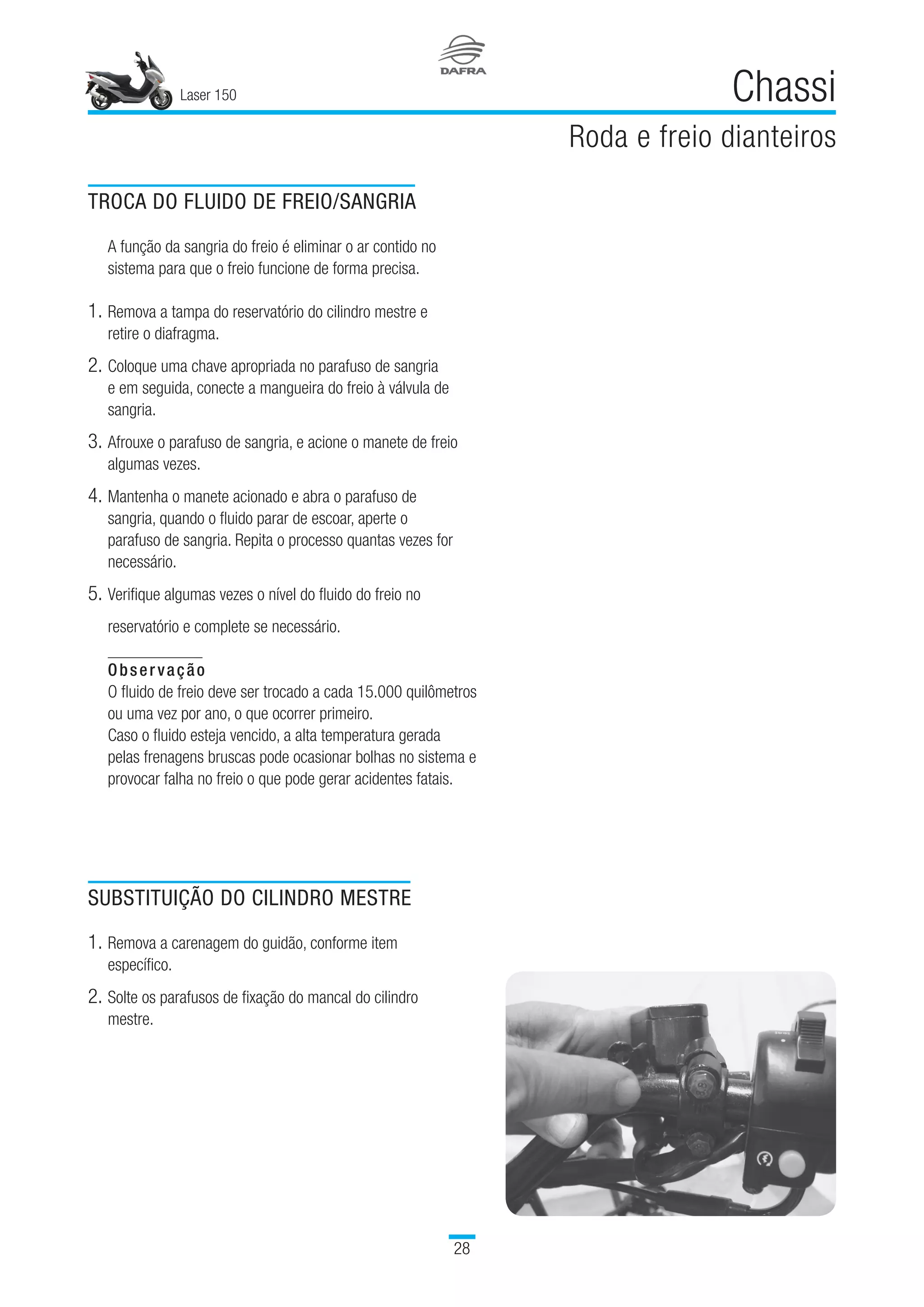 Laser 150
28
Chassi
Roda e freio dianteiros
TROCA DO FLUIDO DE FREIO/SANGRIA
A função da sangria do freio é eliminar o ar contido no
sistema para que o freio funcione de forma precisa.
1.	Remova a tampa do reservatório do cilindro mestre e
retire o diafragma.
2.	Coloque uma chave apropriada no parafuso de sangria
e em seguida, conecte a mangueira do freio à válvula de
sangria.
3.	Afrouxe o parafuso de sangria, e acione o manete de freio
algumas vezes.
4.	Mantenha o manete acionado e abra o parafuso de
sangria, quando o fluido parar de escoar, aperte o
parafuso de sangria. Repita o processo quantas vezes for
necessário.
5.	Verifique algumas vezes o nível do fluido do freio no
reservatório e complete se necessário.
Observação
O fluido de freio deve ser trocado a cada 15.000 quilômetros
ou uma vez por ano, o que ocorrer primeiro.
Caso o fluido esteja vencido, a alta temperatura gerada
pelas frenagens bruscas pode ocasionar bolhas no sistema e
provocar falha no freio o que pode gerar acidentes fatais.
SUBSTITUIÇÃO DO CILINDRO MESTRE
1.	Remova a carenagem do guidão, conforme item
específico.
2.	Solte os parafusos de fixação do mancal do cilindro
mestre.
 
