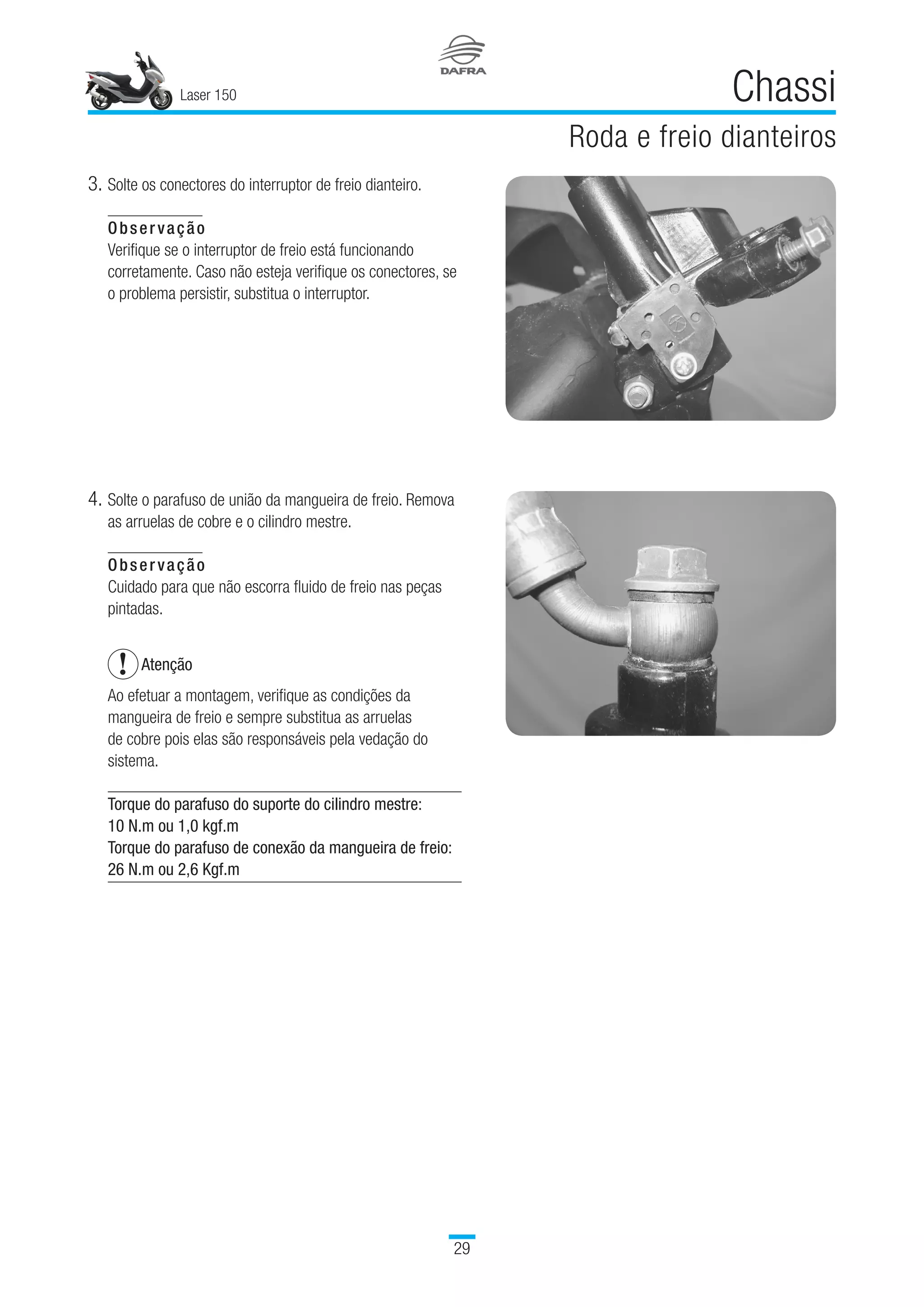 Laser 150
29
Chassi
Roda e freio dianteiros
4.	Solte o parafuso de união da mangueira de freio. Remova
as arruelas de cobre e o cilindro mestre.
Observação
Cuidado para que não escorra fluido de freio nas peças
pintadas.
Atenção
Ao efetuar a montagem, verifique as condições da
mangueira de freio e sempre substitua as arruelas
de cobre pois elas são responsáveis pela vedação do
sistema.
Torque do parafuso do suporte do cilindro mestre:
10 N.m ou 1,0 kgf.m
Torque do parafuso de conexão da mangueira de freio:
26 N.m ou 2,6 Kgf.m
3.	Solte os conectores do interruptor de freio dianteiro.
Observação
Verifique se o interruptor de freio está funcionando
corretamente. Caso não esteja verifique os conectores, se
o problema persistir, substitua o interruptor.
 