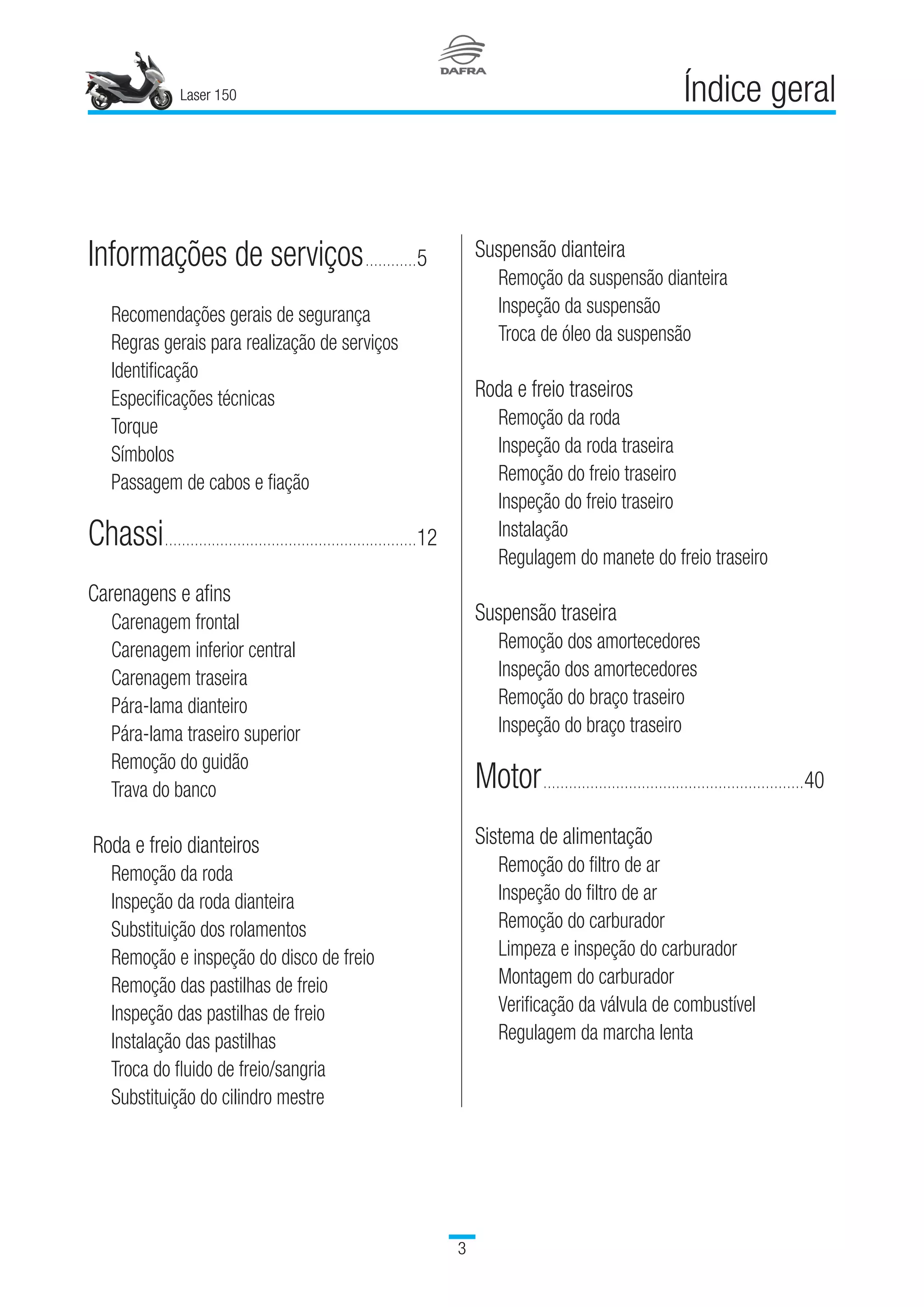Laser 150

Índice geralLaser 150

Índice geral
Informações de serviços.............	5
	 Recomendações gerais de segurança­­
	 Regras gerais para realização de serviços
	 Identificação
	 Especificações técnicas
	 Torque
	 Símbolos
	 Passagem de cabos e fiação
Chassi............................................................	12
Carenagens e afins
	 Carenagem frontal
	 Carenagem inferior central
	 Carenagem traseira
	 Pára-lama dianteiro
	 Pára-lama traseiro superior
	 Remoção do guidão
	 Trava do banco
Roda e freio dianteiros
	 Remoção da roda
	 Inspeção da roda dianteira
	 Substituição dos rolamentos
	 Remoção e inspeção do disco de freio
	 Remoção das pastilhas de freio
	 Inspeção das pastilhas de freio
	 Instalação das pastilhas
	 Troca do fluido de freio/sangria
	 Substituição do cilindro mestre
Suspensão dianteira
	 Remoção da suspensão dianteira
	 Inspeção da suspensão
	 Troca de óleo da suspensão
Roda e freio traseiros
	 Remoção da roda
	 Inspeção da roda traseira
	 Remoção do freio traseiro
	 Inspeção do freio traseiro
	 Instalação
	 Regulagem do manete do freio traseiro
Suspensão traseira
	 Remoção dos amortecedores
	 Inspeção dos amortecedores
	 Remoção do braço traseiro
	 Inspeção do braço traseiro
Motor..............................................................	40
Sistema de alimentação
	 Remoção do filtro de ar
	 Inspeção do filtro de ar
	 Remoção do carburador
	 Limpeza e inspeção do carburador
	 Montagem do carburador
	 Verificação da válvula de combustível
	 Regulagem da marcha lenta
 