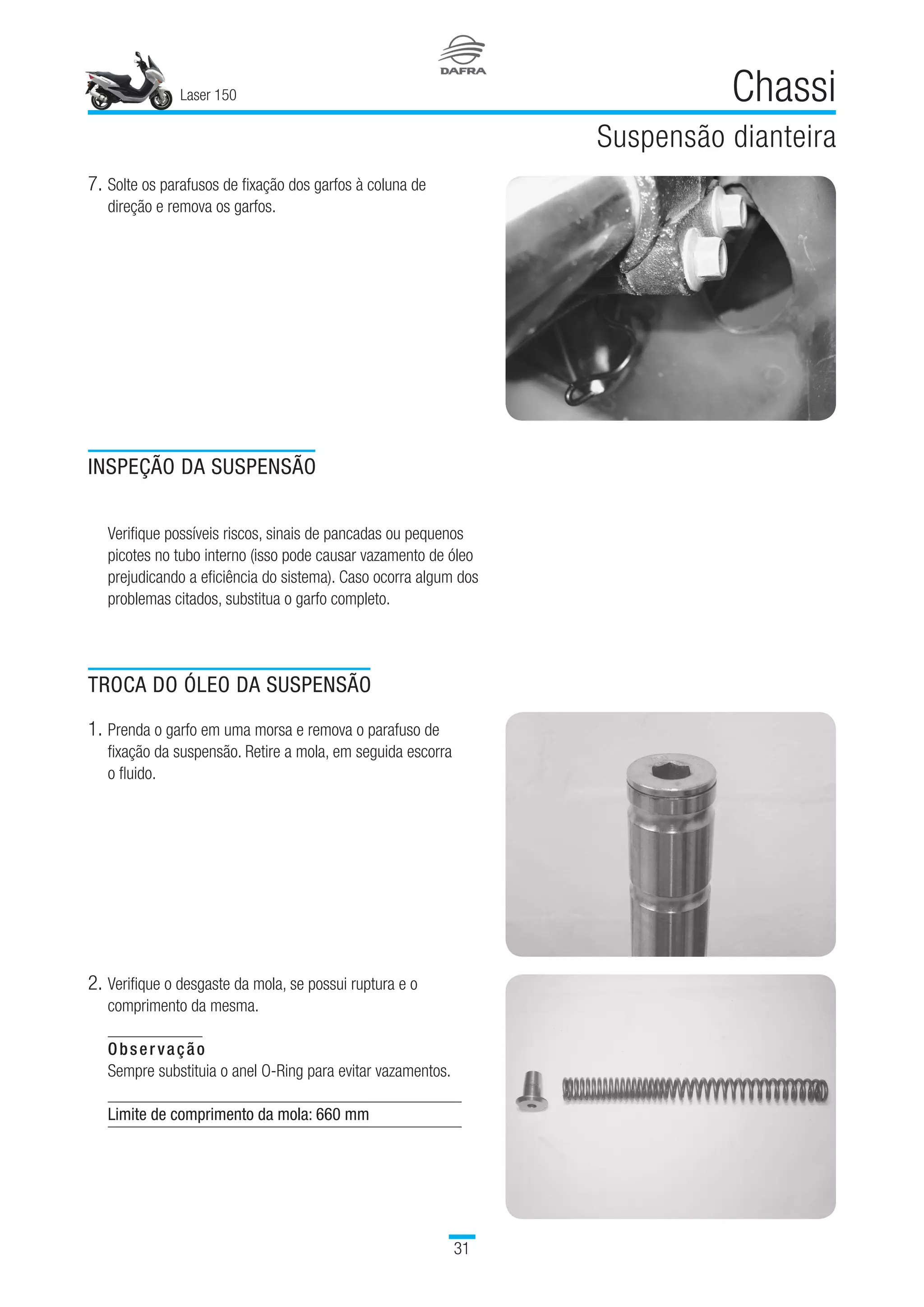 Laser 150
31
Chassi
Suspensão dianteira
7.	Solte os parafusos de fixação dos garfos à coluna de
direção e remova os garfos.
INSPEÇÃO DA SUSPENSÃO
Verifique possíveis riscos, sinais de pancadas ou pequenos
picotes no tubo interno (isso pode causar vazamento de óleo
prejudicando a eficiência do sistema). Caso ocorra algum dos
problemas citados, substitua o garfo completo.
TROCA DO ÓLEO DA SUSPENSÃO
1.	Prenda o garfo em uma morsa e remova o parafuso de
fixação da suspensão. Retire a mola, em seguida escorra
o fluido.
2.	Verifique o desgaste da mola, se possui ruptura e o
comprimento da mesma.
Observação
Sempre substituia o anel O-Ring para evitar vazamentos.
Limite de comprimento da mola: 660 mm
 