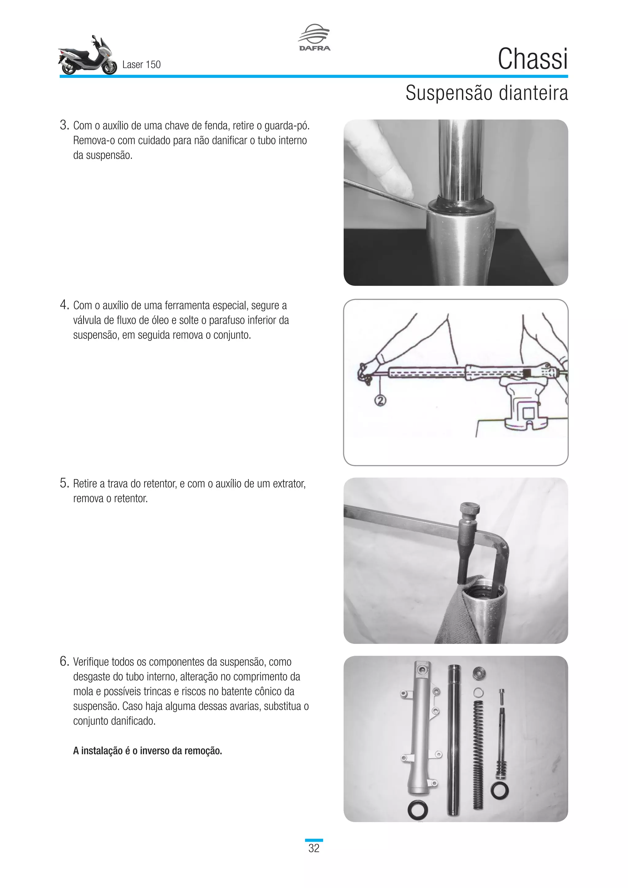 Laser 150
32
Chassi
Suspensão dianteira
3.	Com o auxílio de uma chave de fenda, retire o guarda-pó.
Remova-o com cuidado para não danificar o tubo interno
da suspensão.
4.	Com o auxílio de uma ferramenta especial, segure a
válvula de fluxo de óleo e solte o parafuso inferior da
suspensão, em seguida remova o conjunto.
5.	Retire a trava do retentor, e com o auxílio de um extrator,
remova o retentor.
6.	Verifique todos os componentes da suspensão, como
desgaste do tubo interno, alteração no comprimento da
mola e possíveis trincas e riscos no batente cônico da
suspensão. Caso haja alguma dessas avarias, substitua o
conjunto danificado.
A instalação é o inverso da remoção.
 
