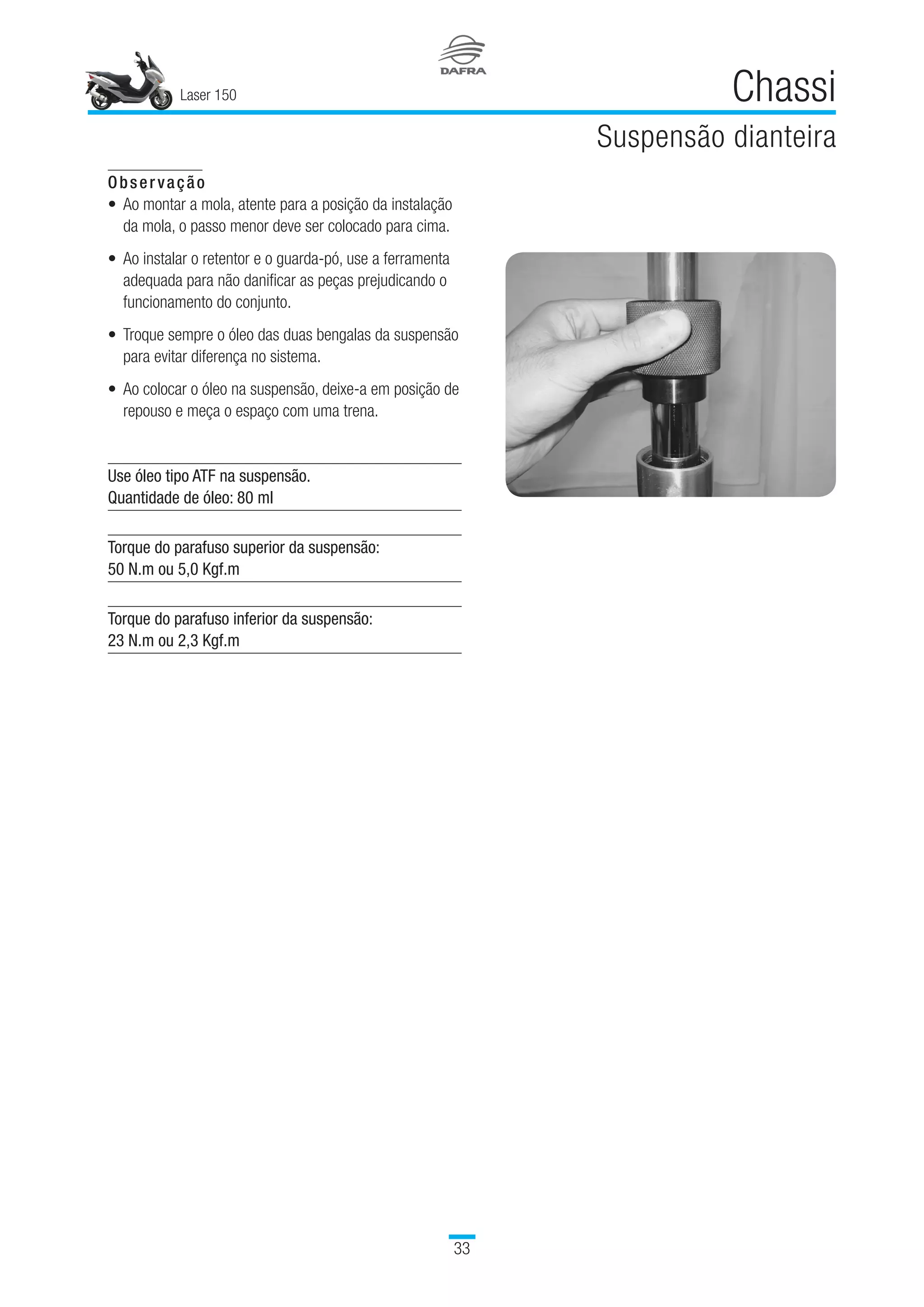 Laser 150
33
Chassi
Suspensão dianteira
Observação
Ao montar a mola, atente para a posição da instalação
da mola, o passo menor deve ser colocado para cima.
Ao instalar o retentor e o guarda-pó, use a ferramenta
adequada para não danificar as peças prejudicando o
funcionamento do conjunto.
Troque sempre o óleo das duas bengalas da suspensão
para evitar diferença no sistema.
Ao colocar o óleo na suspensão, deixe-a em posição de
repouso e meça o espaço com uma trena.
Use óleo tipo ATF na suspensão.
Quantidade de óleo: 80 ml
Torque do parafuso superior da suspensão:
50 N.m ou 5,0 Kgf.m
 
Torque do parafuso inferior da suspensão:
23 N.m ou 2,3 Kgf.m
•
•
•
•
 
