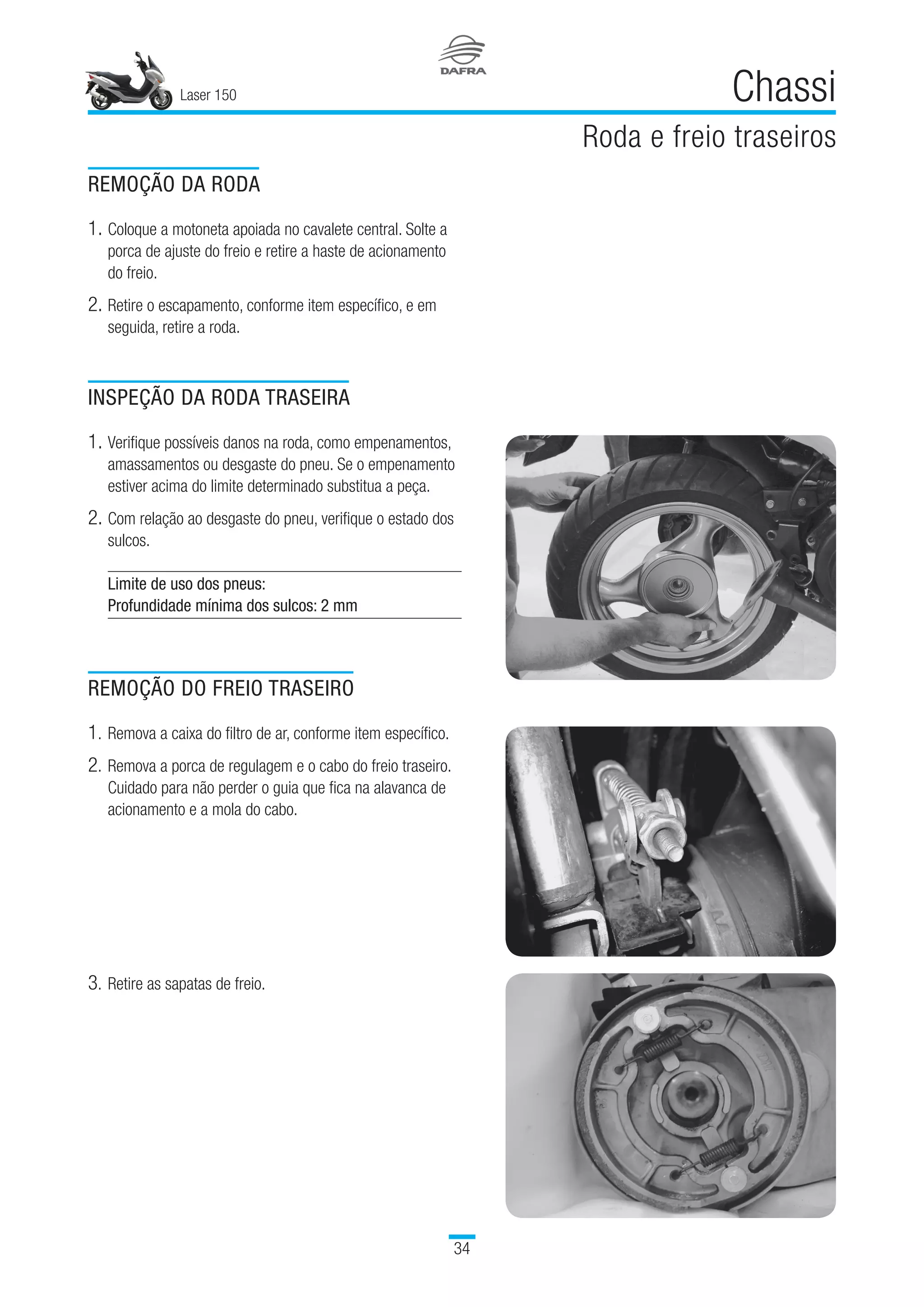 Laser 150
34
Chassi
Roda e freio traseiros
REMOÇÃO DA RODA
1.	Coloque a motoneta apoiada no cavalete central. Solte a
porca de ajuste do freio e retire a haste de acionamento
do freio.
2.	Retire o escapamento, conforme item específico, e em
seguida, retire a roda.
INSPEÇÃO DA RODA TRASEIRA
1.	Verifique possíveis danos na roda, como empenamentos,
amassamentos ou desgaste do pneu. Se o empenamento
estiver acima do limite determinado substitua a peça.
2.	Com relação ao desgaste do pneu, verifique o estado dos
sulcos.
Limite de uso dos pneus:
Profundidade mínima dos sulcos: 2 mm
REMOÇÃO DO FREIO TRASEIRO
1.	Remova a caixa do filtro de ar, conforme item específico.
2.	Remova a porca de regulagem e o cabo do freio traseiro.
Cuidado para não perder o guia que fica na alavanca de
acionamento e a mola do cabo.
3.	Retire as sapatas de freio.
 