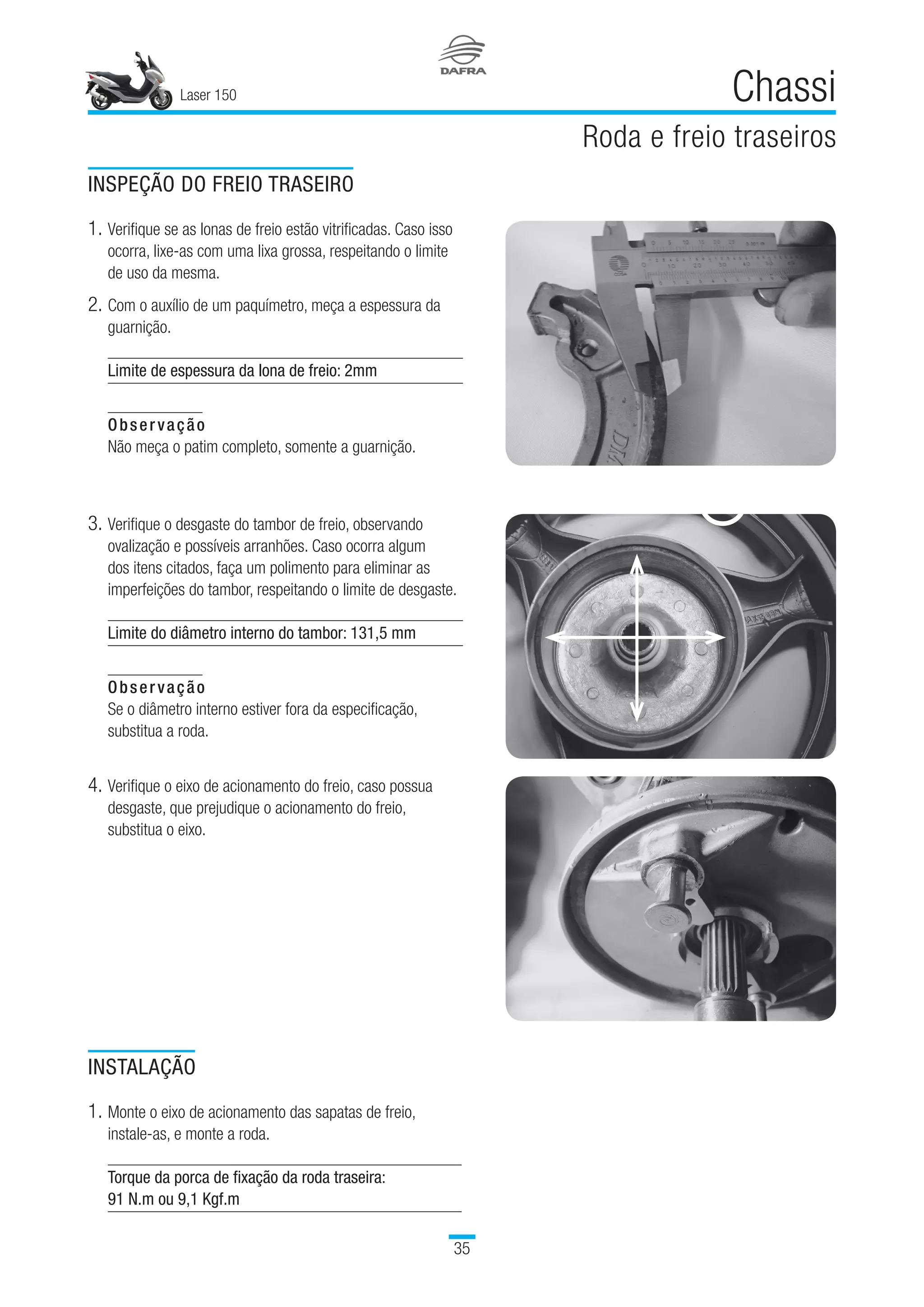 Laser 150
35
Chassi
Roda e freio traseiros
INSPEÇÃO DO FREIO TRASEIRO
1.	Verifique se as lonas de freio estão vitrificadas. Caso isso
ocorra, lixe-as com uma lixa grossa, respeitando o limite
de uso da mesma.
2.	Com o auxílio de um paquímetro, meça a espessura da
guarnição.
Limite de espessura da lona de freio: 2mm
Observação
Não meça o patim completo, somente a guarnição.
3.	Verifique o desgaste do tambor de freio, observando
ovalização e possíveis arranhões. Caso ocorra algum
dos itens citados, faça um polimento para eliminar as
imperfeições do tambor, respeitando o limite de desgaste.
Limite do diâmetro interno do tambor: 131,5 mm
Observação
Se o diâmetro interno estiver fora da especificação,
substitua a roda.
4.	Verifique o eixo de acionamento do freio, caso possua
desgaste, que prejudique o acionamento do freio,
substitua o eixo.
INSTALAÇÃO
1.	Monte o eixo de acionamento das sapatas de freio,
instale-as, e monte a roda.
Torque da porca de fixação da roda traseira:
91 N.m ou 9,1 Kgf.m
 