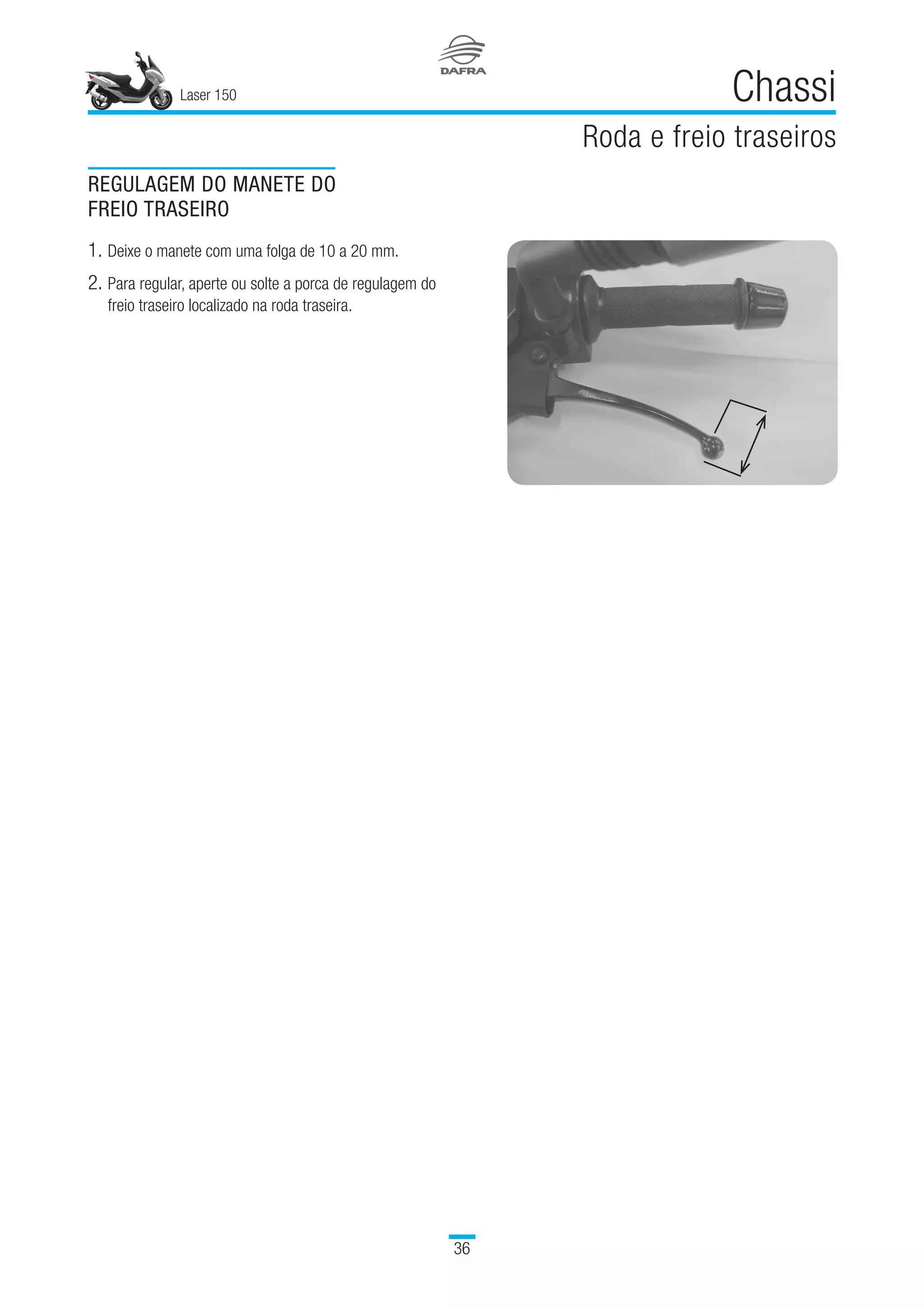 Laser 150
36
Chassi
Roda e freio traseiros
REGULAGEM DO MANETE DO
FREIO TRASEIRO
1.	Deixe o manete com uma folga de 10 a 20 mm.
2.	Para regular, aperte ou solte a porca de regulagem do
freio traseiro localizado na roda traseira.
 