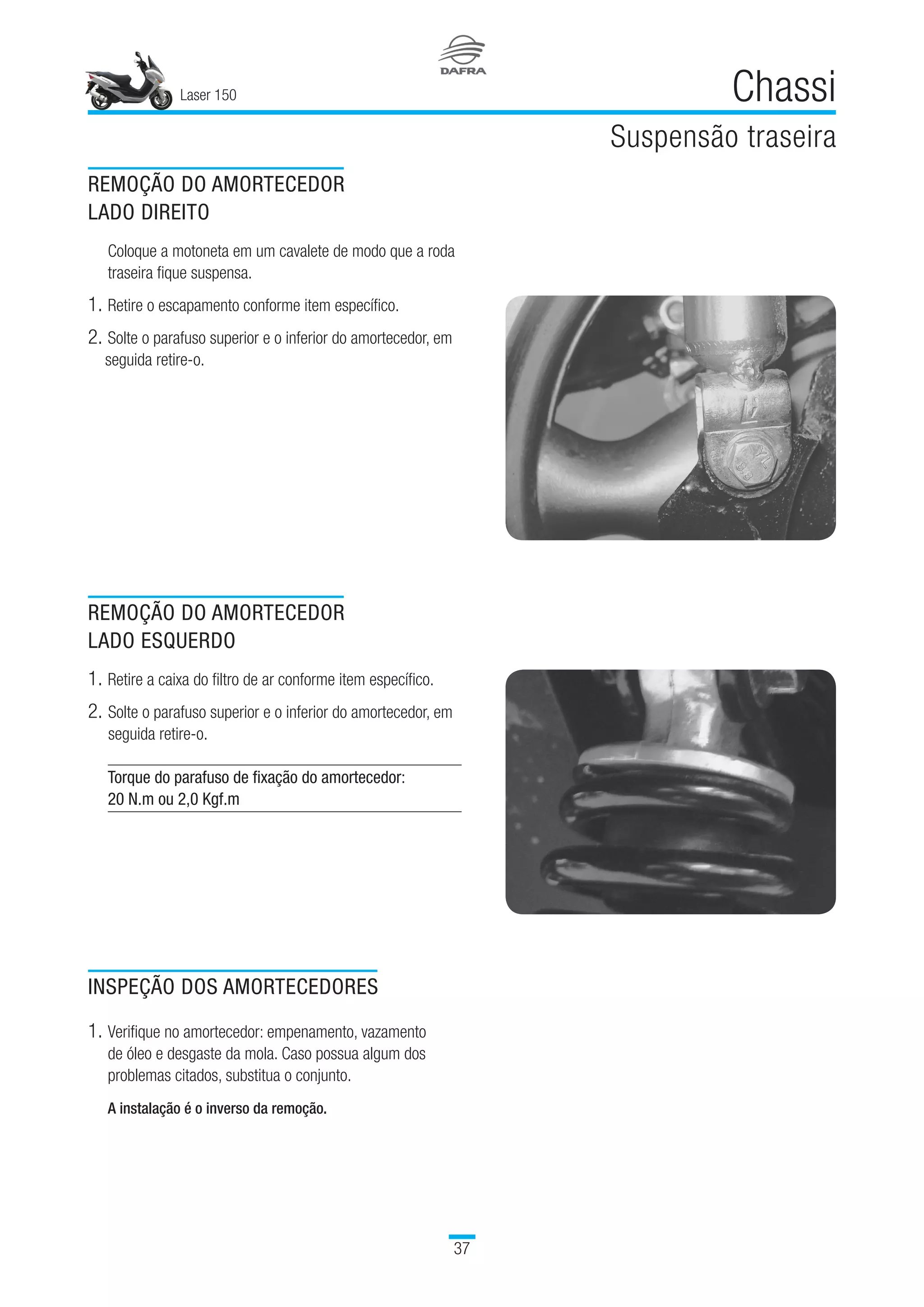 Laser 150
37
Chassi
Suspensão traseira
REMOÇÃO DO AMORTECEDOR
LADO DIREITO
Coloque a motoneta em um cavalete de modo que a roda
traseira fique suspensa.
1.		Retire o escapamento conforme item específico.
2.		Solte o parafuso superior e o inferior do amortecedor, em
seguida retire-o.
REMOÇÃO DO AMORTECEDOR
LADO ESQUERDO
1.	Retire a caixa do filtro de ar conforme item específico.
2.	Solte o parafuso superior e o inferior do amortecedor, em
seguida retire-o.
Torque do parafuso de fixação do amortecedor:
20 N.m ou 2,0 Kgf.m
INSPEÇÃO DOS AMORTECEDORES
1.	Verifique no amortecedor: empenamento, vazamento
de óleo e desgaste da mola. Caso possua algum dos
problemas citados, substitua o conjunto.
A instalação é o inverso da remoção.
 