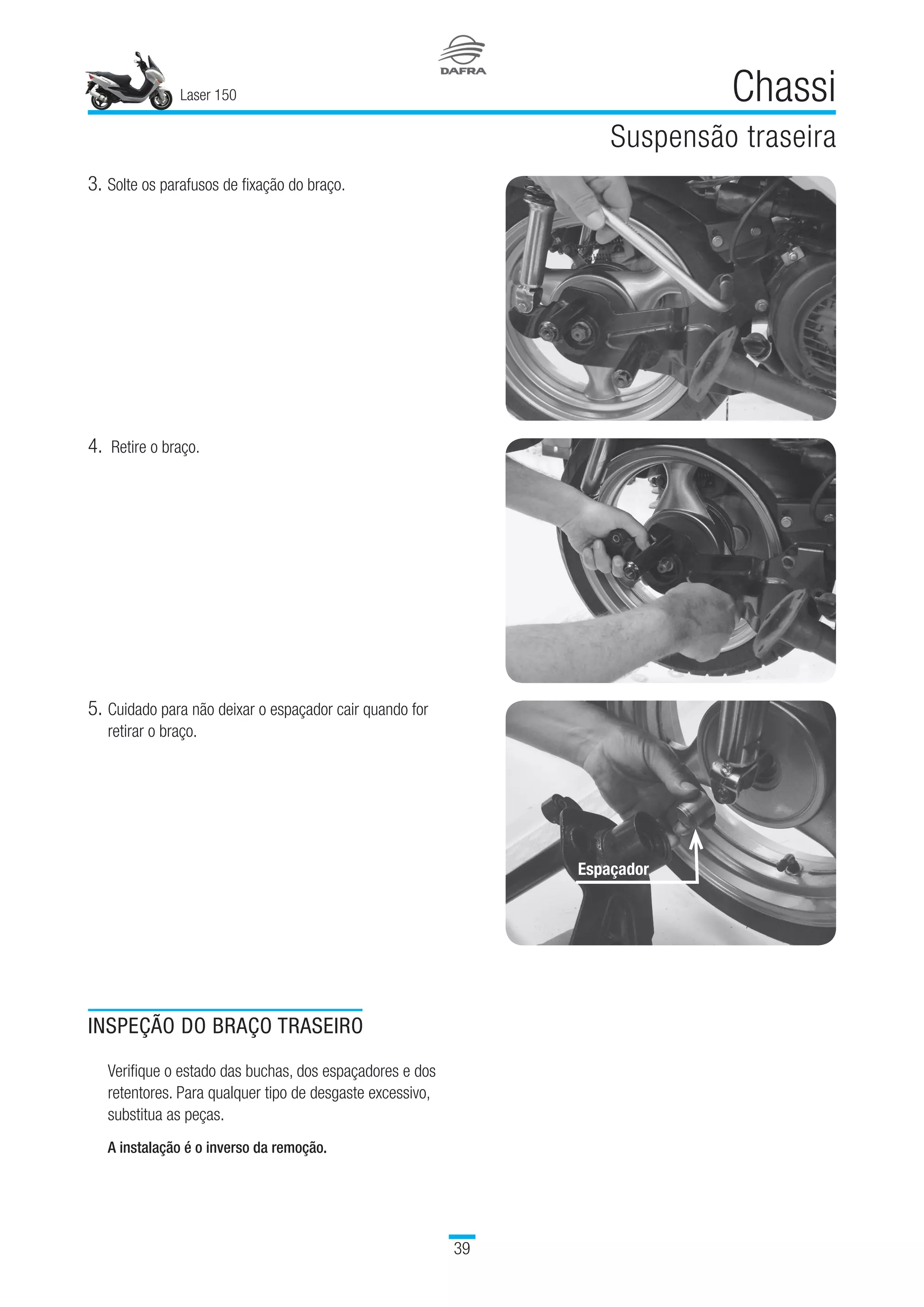 Laser 150
39
Chassi
Suspensão traseira
4.	 Retire o braço.
INSPEÇÃO DO BRAÇO TRASEIRO
Verifique o estado das buchas, dos espaçadores e dos
retentores. Para qualquer tipo de desgaste excessivo,
substitua as peças.
A instalação é o inverso da remoção.
3.	Solte os parafusos de fixação do braço.
Espaçador
5.	Cuidado para não deixar o espaçador cair quando for
retirar o braço.
 