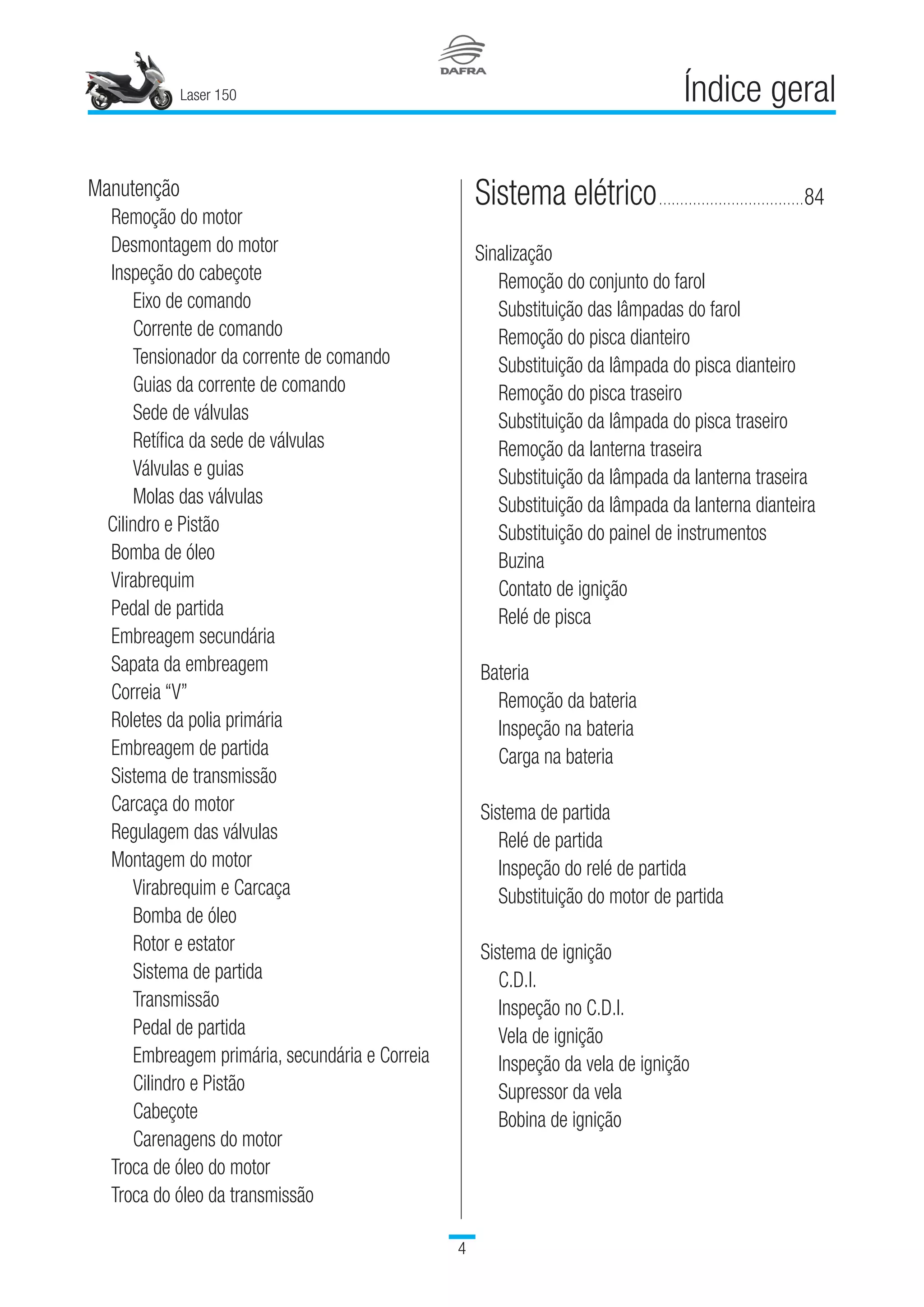 Laser 150

Índice geral
Manutenção
	 Remoção do motor
	 Desmontagem do motor
	 Inspeção do cabeçote
		 Eixo de comando
		 Corrente de comando
		 Tensionador da corrente de comando
		 Guias da corrente de comando
		 Sede de válvulas
		 Retífica da sede de válvulas
		 Válvulas e guias
		 Molas das válvulas
Cilindro e Pistão
	 Bomba de óleo
	 Virabrequim
	 Pedal de partida
	 Embreagem secundária
	 Sapata da embreagem
	 Correia “V”
	 Roletes da polia primária
	 Embreagem de partida
	 Sistema de transmissão
	 Carcaça do motor
	 Regulagem das válvulas
	 Montagem do motor
		 Virabrequim e Carcaça
		 Bomba de óleo
		 Rotor e estator
		 Sistema de partida
		 Transmissão
		 Pedal de partida
		 	Embreagem primária, secundária e Correia
		 Cilindro e Pistão
		 Cabeçote
		 Carenagens do motor
	 Troca de óleo do motor
	 Troca do óleo da transmissão
Sistema elétrico...................................	84
Sinalização
	 Remoção do conjunto do farol
	 Substituição das lâmpadas do farol
	 Remoção do pisca dianteiro
	 Substituição da lâmpada do pisca dianteiro
	 Remoção do pisca traseiro
	 Substituição da lâmpada do pisca traseiro
	 Remoção da lanterna traseira
	 Substituição da lâmpada da lanterna traseira
	 Substituição da lâmpada da lanterna dianteira
	 Substituição do painel de instrumentos
	 Buzina
	 Contato de ignição
	 Relé de pisca
Bateria
	 Remoção da bateria
	 Inspeção na bateria
	 Carga na bateria
Sistema de partida
	 Relé de partida
	 Inspeção do relé de partida
	 Substituição do motor de partida
Sistema de ignição
	 C.D.I.
	 Inspeção no C.D.I.
	 Vela de ignição
	 Inspeção da vela de ignição
	 Supressor da vela
	 Bobina de ignição
 