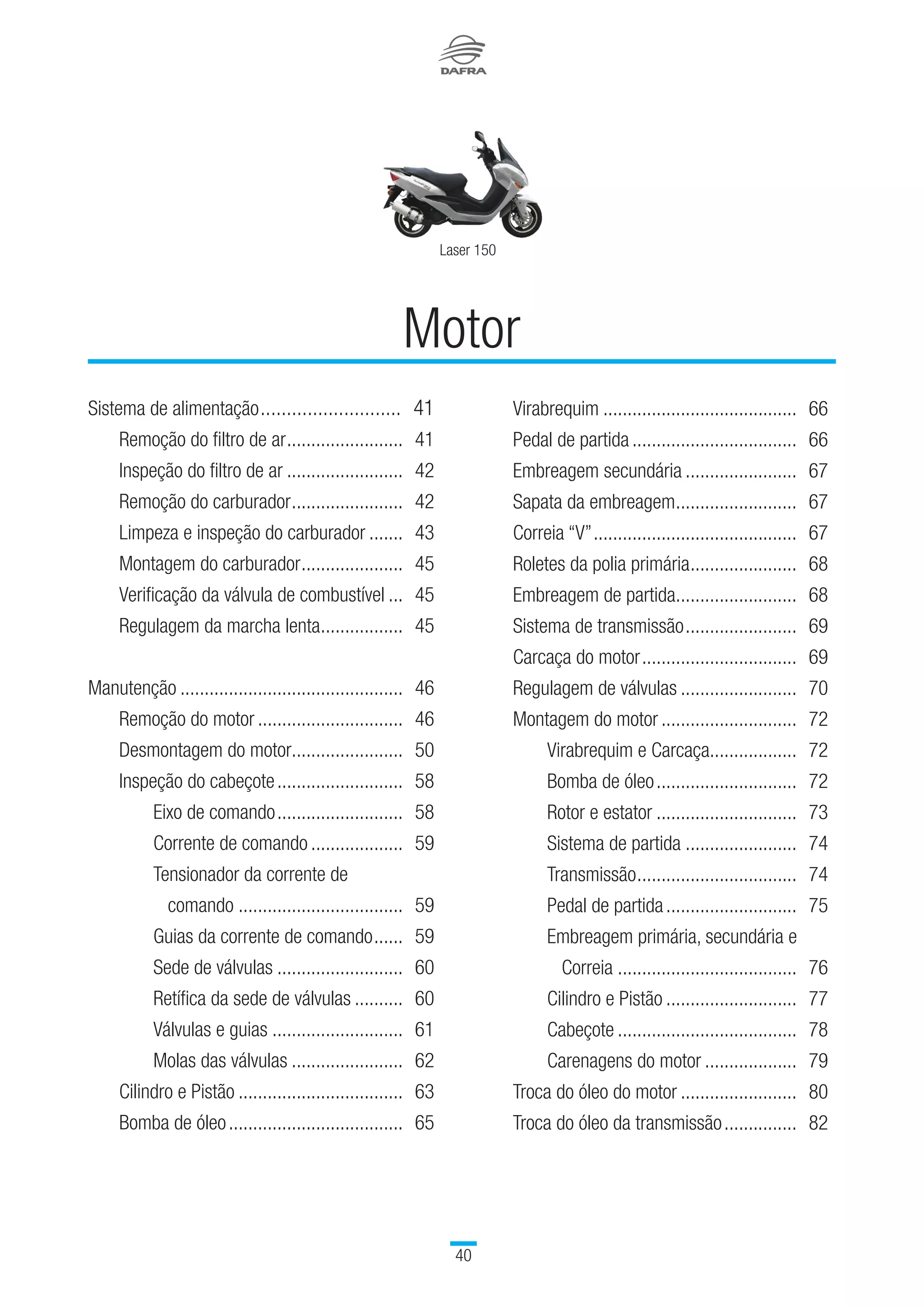 40
Laser 150
Sistema de alimentação............................	 41
		 Remoção do filtro de ar.........................	 41
		 Inspeção do filtro de ar.........................	 42
		 Remoção do carburador........................	 42
		 Limpeza e inspeção do carburador........	 43
		 Montagem do carburador......................	 45
		 Verificação da válvula de combustível....	 45
		 Regulagem da marcha lenta..................	 45
Manutenção...............................................	 46
		 Remoção do motor...............................	 46
		 Desmontagem do motor........................	 50
		 Inspeção do cabeçote...........................	 58
			 Eixo de comando...........................	 58
			 Corrente de comando....................	 59
			 Tensionador da corrente de
			 comando...................................	 59
			 Guias da corrente de comando.......	 59
			 Sede de válvulas...........................	 60
			 Retífica da sede de válvulas...........	 60
			 Válvulas e guias............................	 61
			 Molas das válvulas........................	 62
		 Cilindro e Pistão...................................	 63
		 Bomba de óleo.....................................	 65
Motor
		 Virabrequim.........................................	 66
		 Pedal de partida...................................	 66
		 Embreagem secundária........................	 67
		 Sapata da embreagem..........................	 67
		 Correia “V”...........................................	 67
		 Roletes da polia primária.......................	 68	
		 Embreagem de partida..........................	 68
		 Sistema de transmissão........................	 69
		 Carcaça do motor.................................	 69	
		 Regulagem de válvulas.........................	 70	
		 Montagem do motor.............................	 72
			 Virabrequim e Carcaça..................	 72	
			 Bomba de óleo..............................	 72
			 Rotor e estator..............................	 73	
			 Sistema de partida........................	 74
			 Transmissão..................................	 74
			 Pedal de partida............................	 75	
			Embreagem primária, secundária e 		
Correia......................................	 76	
	Cilindro e Pistão............................	 77
			 Cabeçote......................................	 78
			 Carenagens do motor....................	 79
		 Troca do óleo do motor.........................	 80
		 Troca do óleo da transmissão................	 82
 