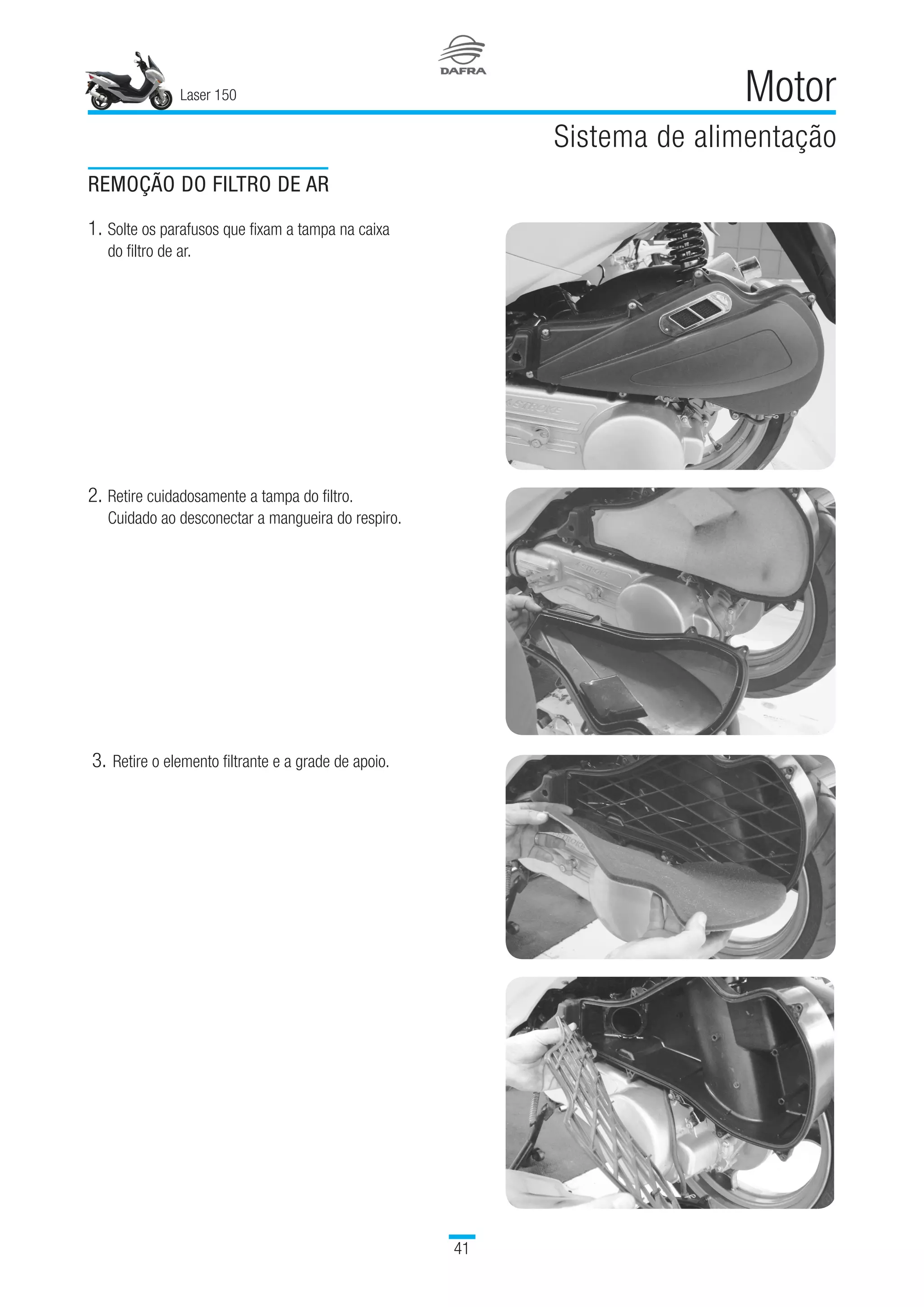 Laser 150
41
Motor
Sistema de alimentação
REMOÇÃO DO FILTRO DE AR
1.	Solte os parafusos que fixam a tampa na caixa
do filtro de ar.
2.	Retire cuidadosamente a tampa do filtro.
Cuidado ao desconectar a mangueira do respiro.
3.		Retire o elemento filtrante e a grade de apoio.
 