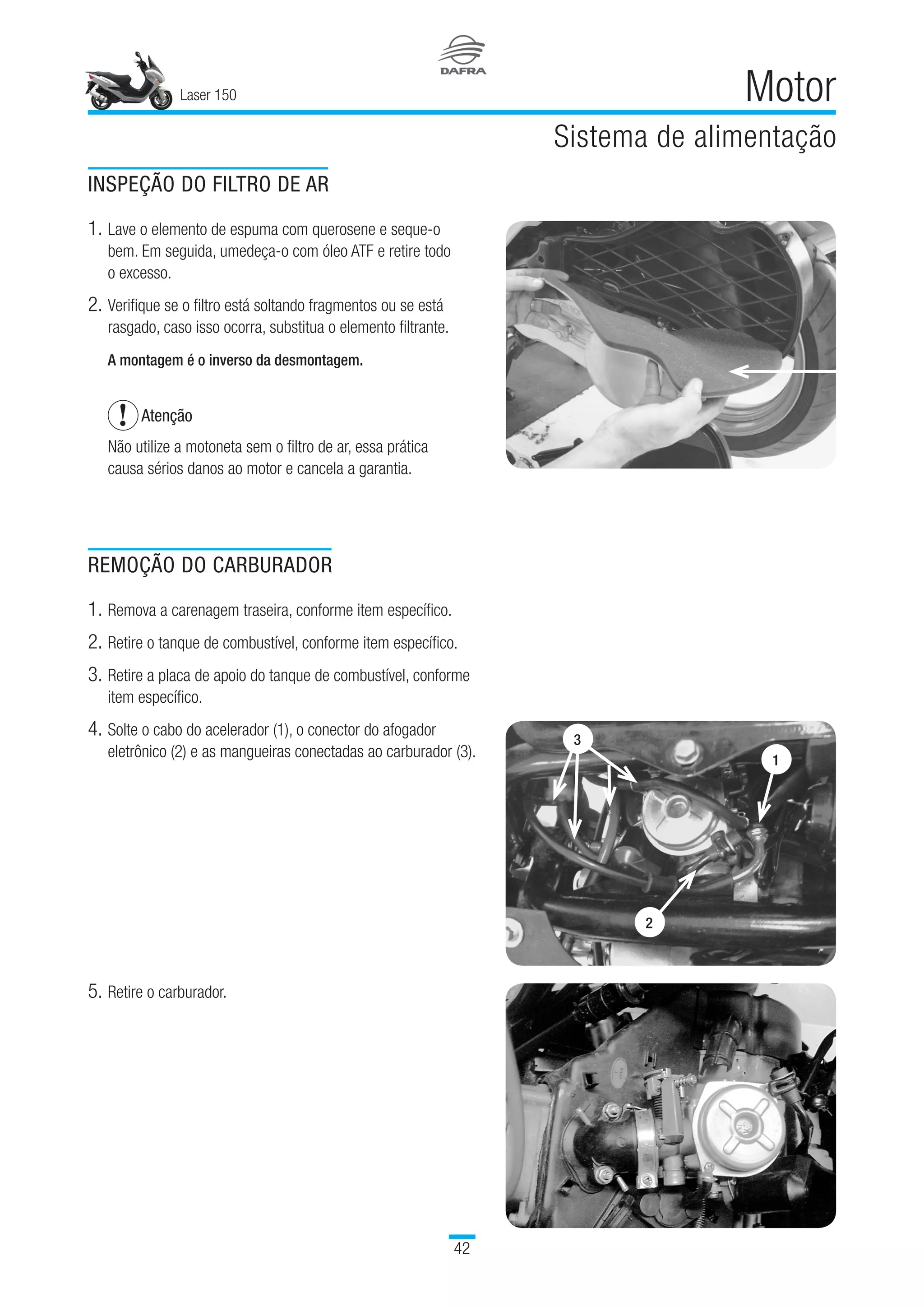 Laser 150
42
Motor
Sistema de alimentação
INSPEÇÃO DO FILTRO DE AR
1.	Lave o elemento de espuma com querosene e seque-o
bem. Em seguida, umedeça-o com óleo ATF e retire todo
o excesso.
2.	Verifique se o filtro está soltando fragmentos ou se está
rasgado, caso isso ocorra, substitua o elemento filtrante.
A montagem é o inverso da desmontagem.
Atenção
Não utilize a motoneta sem o filtro de ar, essa prática
causa sérios danos ao motor e cancela a garantia.
REMOÇÃO DO CARBURADOR
1.	Remova a carenagem traseira, conforme item específico.
2.	Retire o tanque de combustível, conforme item específico.
3.	Retire a placa de apoio do tanque de combustível, conforme
item específico. 
4.	Solte o cabo do acelerador (1), o conector do afogador
eletrônico (2) e as mangueiras conectadas ao carburador (3).
5.	Retire o carburador.
3
1
2
 