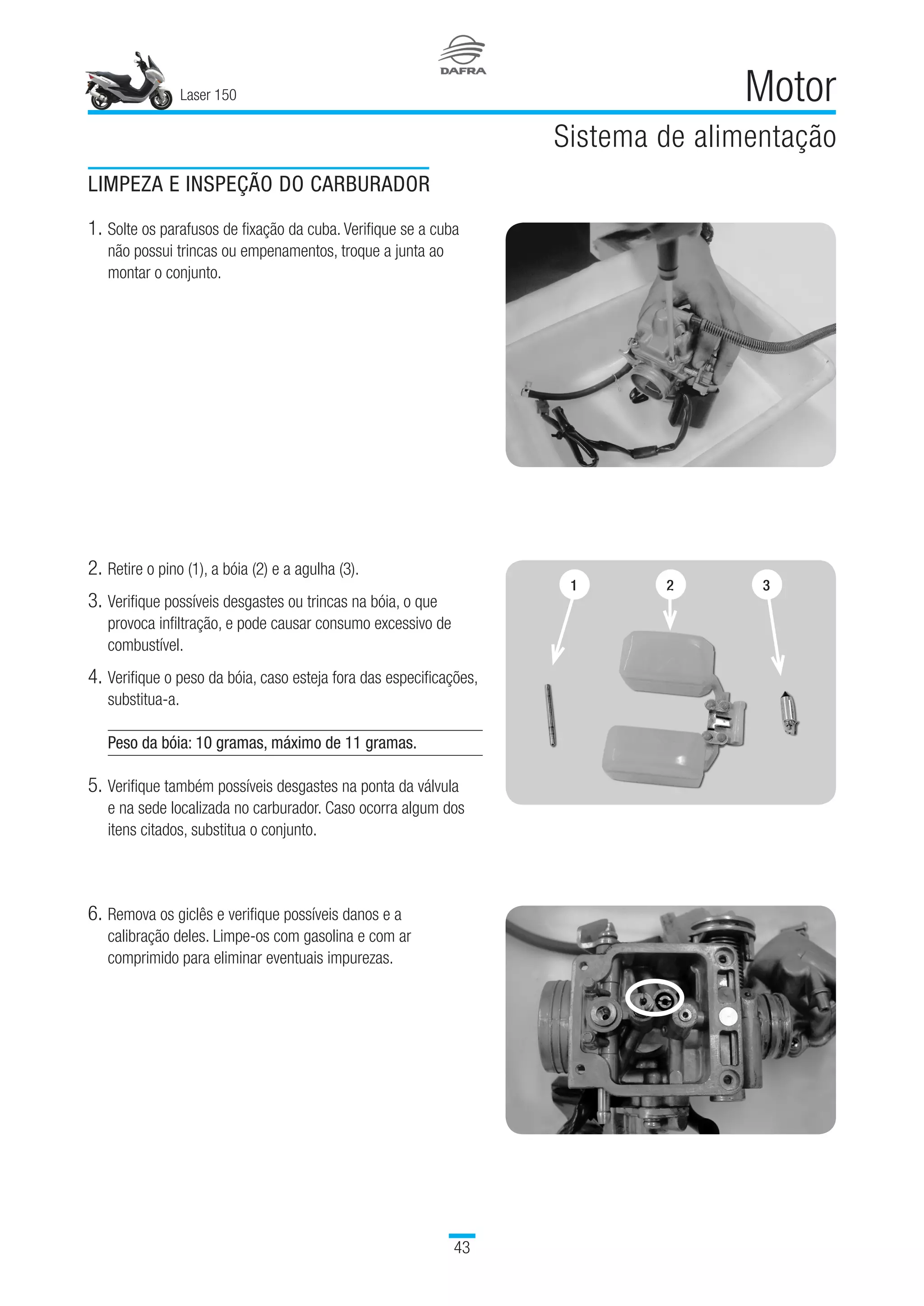 Laser 150
43
Motor
Sistema de alimentação
LIMPEZA E INSPEÇÃO DO CARBURADOR
1.	Solte os parafusos de fixação da cuba. Verifique se a cuba
não possui trincas ou empenamentos, troque a junta ao
montar o conjunto.
2.	Retire o pino (1), a bóia (2) e a agulha (3).
3.	Verifique possíveis desgastes ou trincas na bóia, o que
provoca infiltração, e pode causar consumo excessivo de
combustível.
4.	Verifique o peso da bóia, caso esteja fora das especificações,
substitua-a.
Peso da bóia: 10 gramas, máximo de 11 gramas.
5.	Verifique também possíveis desgastes na ponta da válvula
e na sede localizada no carburador. Caso ocorra algum dos
itens citados, substitua o conjunto.
6.	Remova os giclês e verifique possíveis danos e a
calibração deles. Limpe-os com gasolina e com ar
comprimido para eliminar eventuais impurezas.
1 2 3
 