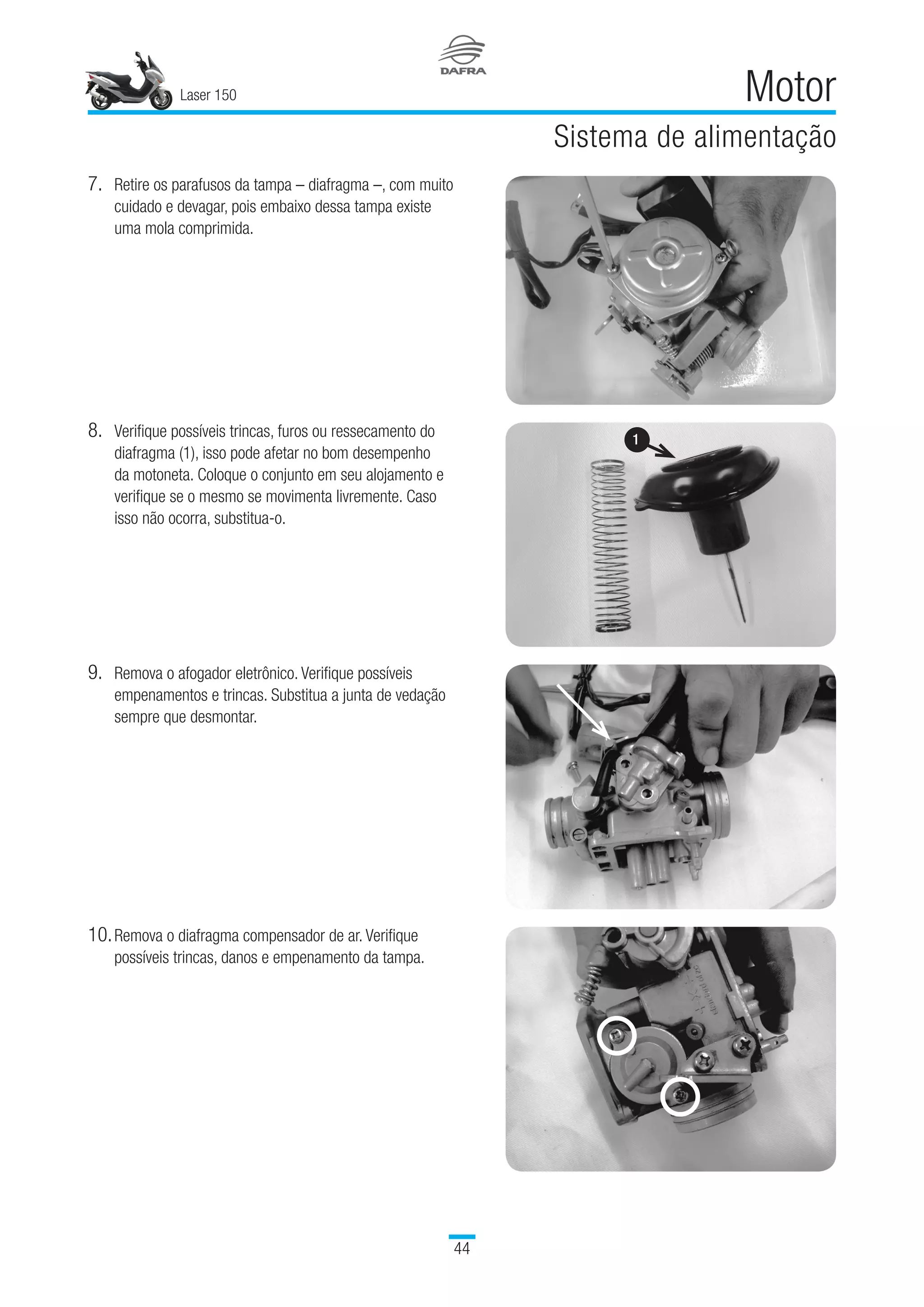 Laser 150
44
Motor
Sistema de alimentação
8.	Verifique possíveis trincas, furos ou ressecamento do
diafragma (1), isso pode afetar no bom desempenho
da motoneta. Coloque o conjunto em seu alojamento e
verifique se o mesmo se movimenta livremente. Caso
isso não ocorra, substitua-o.
7.	Retire os parafusos da tampa – diafragma –, com muito
cuidado e devagar, pois embaixo dessa tampa existe
uma mola comprimida.
9.	Remova o afogador eletrônico. Verifique possíveis
empenamentos e trincas. Substitua a junta de vedação
sempre que desmontar.
10.	Remova o diafragma compensador de ar. Verifique
possíveis trincas, danos e empenamento da tampa.
1
 