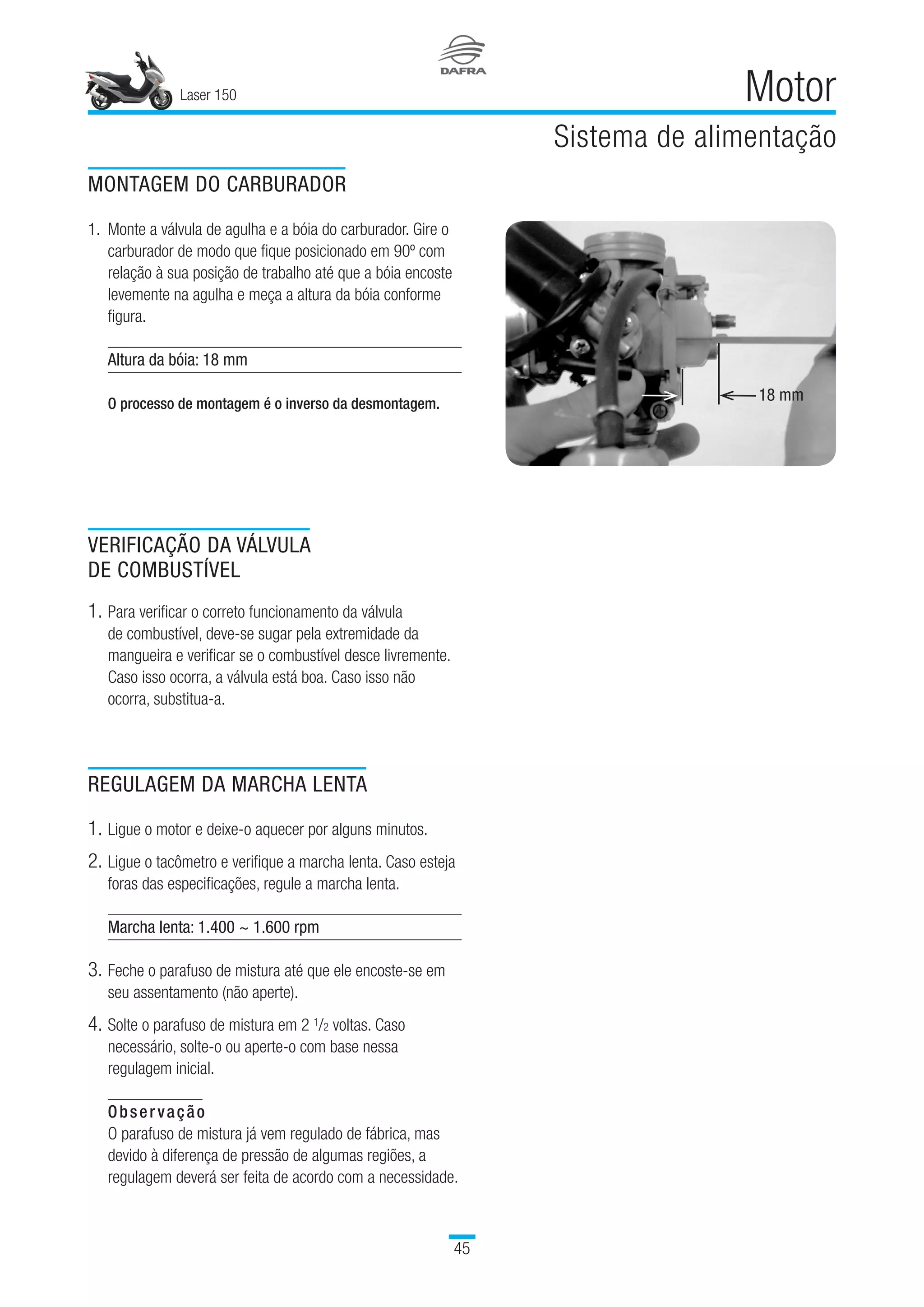 Laser 150
45
Motor
Sistema de alimentação
MONTAGEM DO CARBURADOR
1.	Monte a válvula de agulha e a bóia do carburador. Gire o
carburador de modo que fique posicionado em 90º com
relação à sua posição de trabalho até que a bóia encoste
levemente na agulha e meça a altura da bóia conforme
figura.
Altura da bóia: 18 mm
O processo de montagem é o inverso da desmontagem.
VERIFICAÇÃO DA VÁLVULA
DE COMBUSTÍVEL
1.	Para verificar o correto funcionamento da válvula
de combustível, deve-se sugar pela extremidade da
mangueira e verificar se o combustível desce livremente.
Caso isso ocorra, a válvula está boa. Caso isso não
ocorra, substitua-a.
REGULAGEM DA MARCHA LENTA
1.	Ligue o motor e deixe-o aquecer por alguns minutos.
2.	Ligue o tacômetro e verifique a marcha lenta. Caso esteja
foras das especificações, regule a marcha lenta.
Marcha lenta: 1.400 ~ 1.600 rpm
3.	Feche o parafuso de mistura até que ele encoste-se em
seu assentamento (não aperte).
4.	Solte o parafuso de mistura em 2 1/2 voltas. Caso
necessário, solte-o ou aperte-o com base nessa
regulagem inicial.
Observação
O parafuso de mistura já vem regulado de fábrica, mas
devido à diferença de pressão de algumas regiões, a
regulagem deverá ser feita de acordo com a necessidade.
18 mm
 