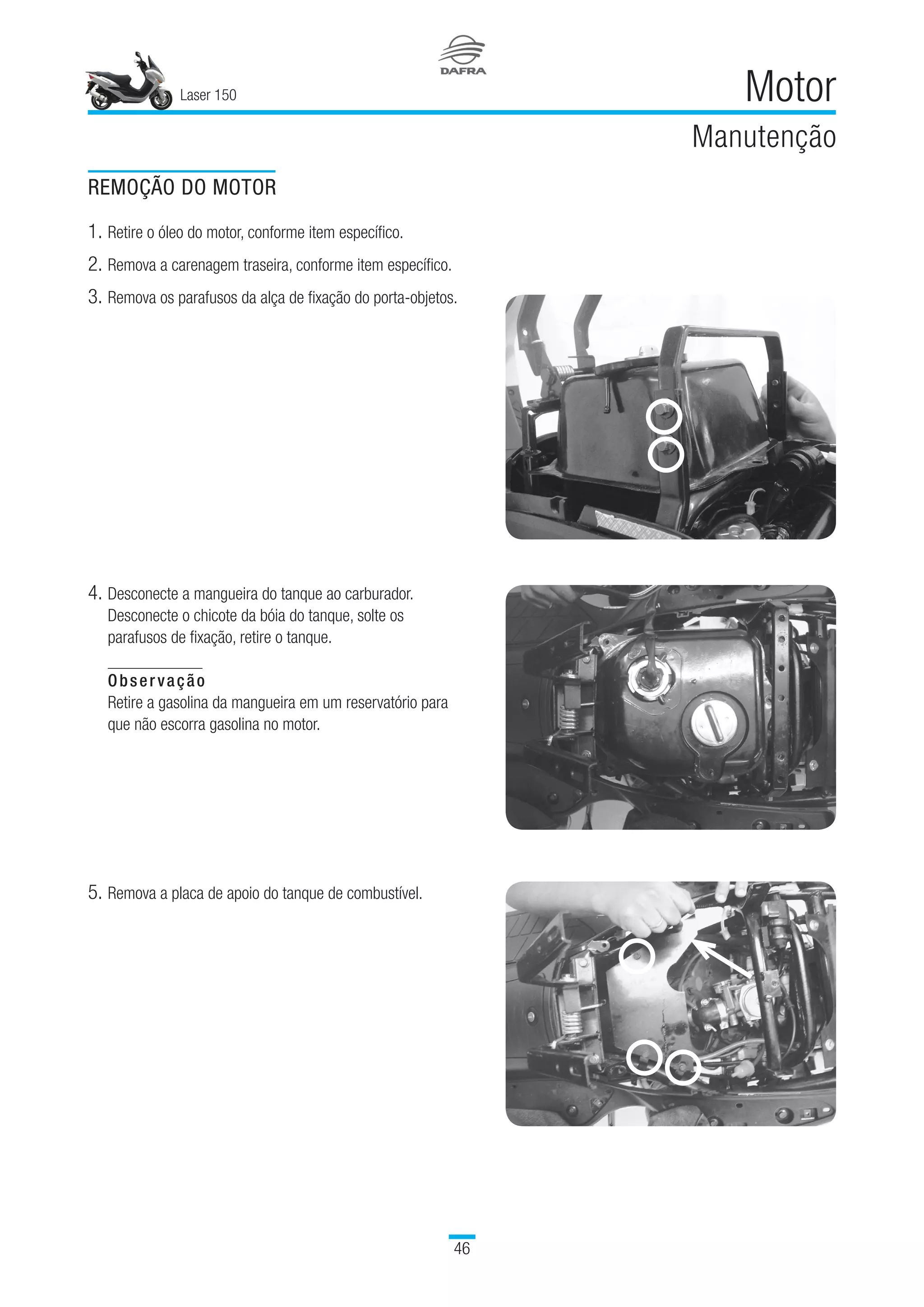Laser 150
46
Motor
Manutenção
REMOÇÃO DO MOTOR
1.	Retire o óleo do motor, conforme item específico.
2.	Remova a carenagem traseira, conforme item específico.
3.	Remova os parafusos da alça de fixação do porta-objetos.
4.	Desconecte a mangueira do tanque ao carburador.
Desconecte o chicote da bóia do tanque, solte os
parafusos de fixação, retire o tanque.
Observação
Retire a gasolina da mangueira em um reservatório para
que não escorra gasolina no motor.
5.	Remova a placa de apoio do tanque de combustível.
 