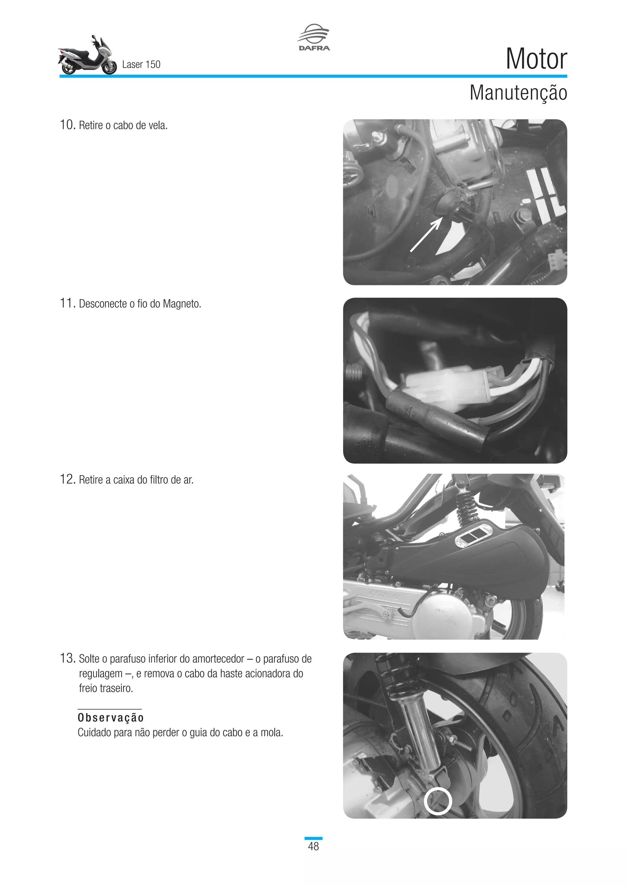 Laser 150
48
Motor
Manutenção
10.	Retire o cabo de vela.
11.	Desconecte o fio do Magneto.
12.	Retire a caixa do filtro de ar.
13.	Solte o parafuso inferior do amortecedor – o parafuso de
regulagem –, e remova o cabo da haste acionadora do
freio traseiro.
Observação
Cuidado para não perder o guia do cabo e a mola.
 