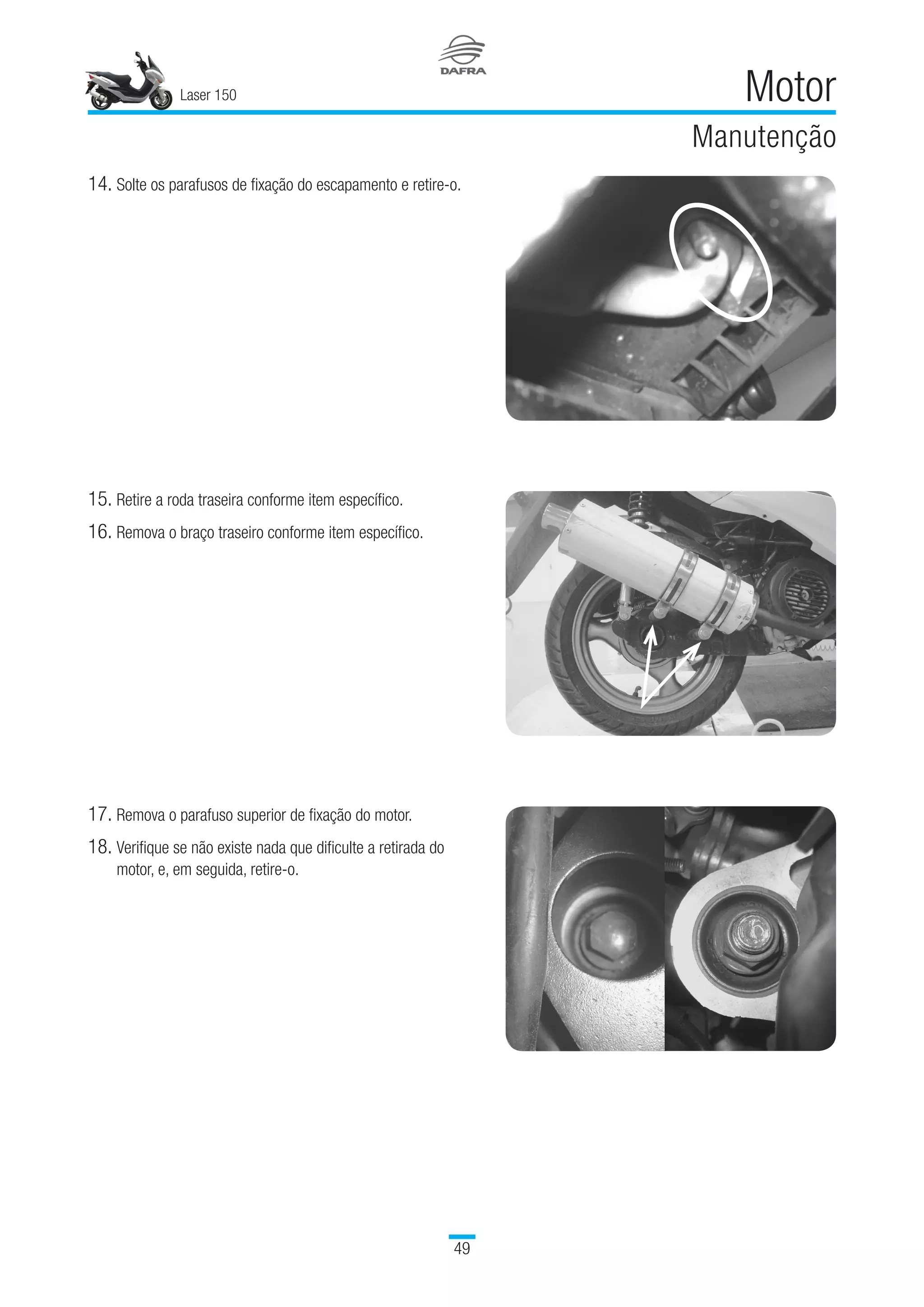 Laser 150
49
Motor
Manutenção
14.	Solte os parafusos de fixação do escapamento e retire-o.
15.	Retire a roda traseira conforme item específico.
16.	Remova o braço traseiro conforme item específico.
17.	Remova o parafuso superior de fixação do motor.
18.	Verifique se não existe nada que dificulte a retirada do
motor, e, em seguida, retire-o.
 