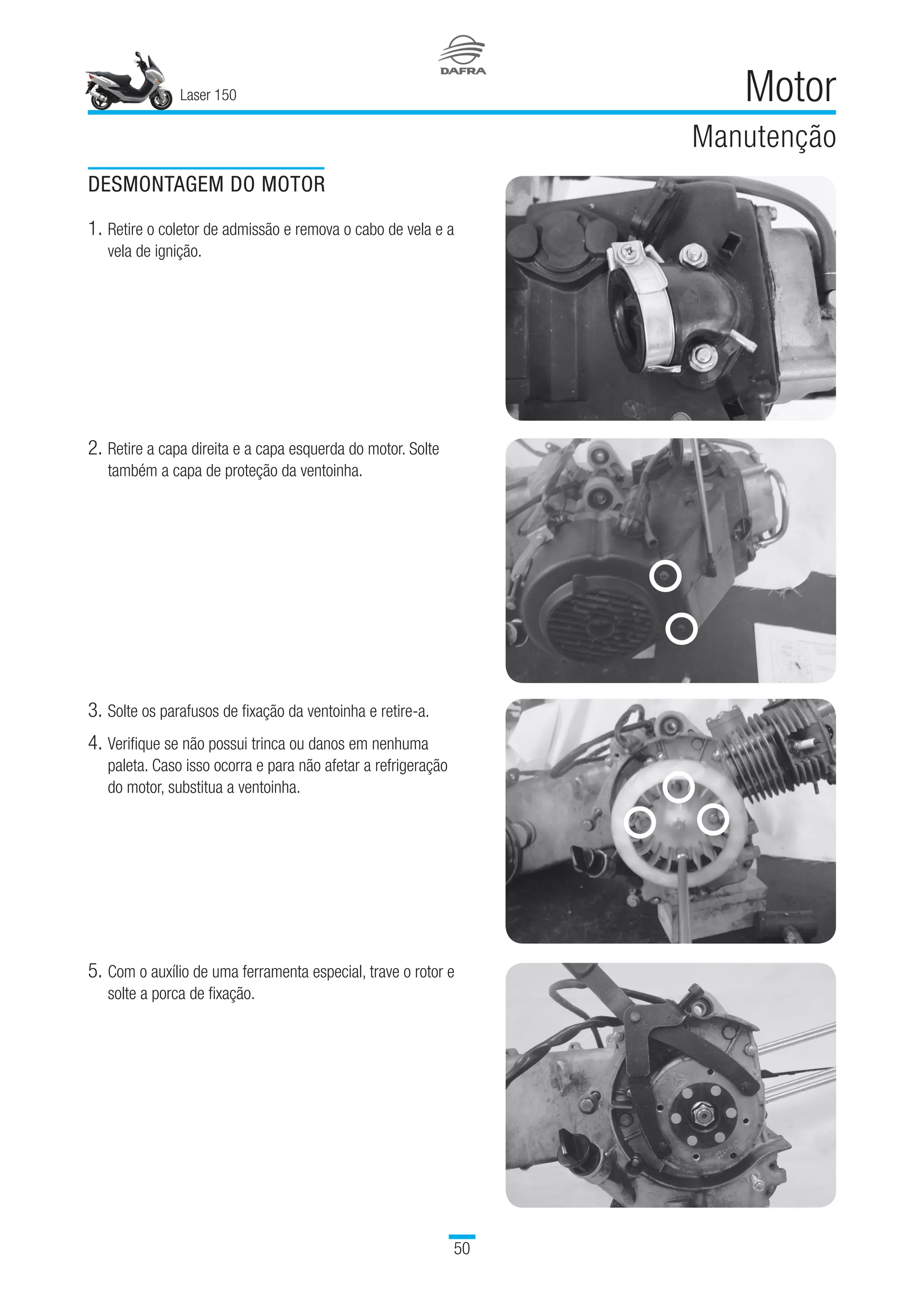 Laser 150
50
Motor
Manutenção
DESMONTAGEM DO MOTOR
1.	Retire o coletor de admissão e remova o cabo de vela e a
vela de ignição.
2.	Retire a capa direita e a capa esquerda do motor. Solte
também a capa de proteção da ventoinha.
3.	Solte os parafusos de fixação da ventoinha e retire-a.
4.	Verifique se não possui trinca ou danos em nenhuma
paleta. Caso isso ocorra e para não afetar a refrigeração
do motor, substitua a ventoinha.
5.	Com o auxílio de uma ferramenta especial, trave o rotor e
solte a porca de fixação.
 