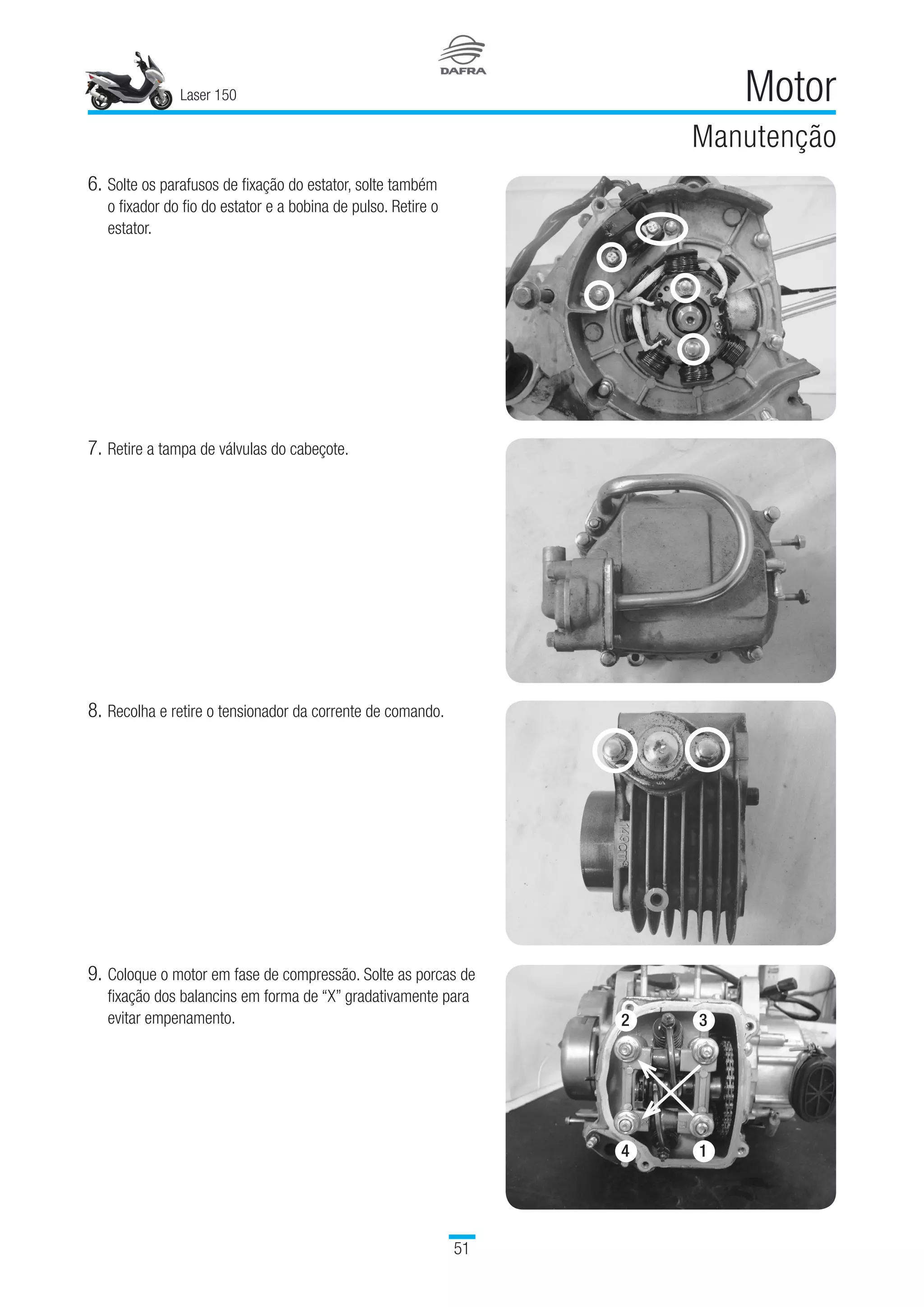 Laser 150
51
Motor
Manutenção
6.	Solte os parafusos de fixação do estator, solte também
o fixador do fio do estator e a bobina de pulso. Retire o
estator.
7.	Retire a tampa de válvulas do cabeçote.
8.	Recolha e retire o tensionador da corrente de comando.
9.	Coloque o motor em fase de compressão. Solte as porcas de
fixação dos balancins em forma de “X” gradativamente para
evitar empenamento.
4
2 3
1
 