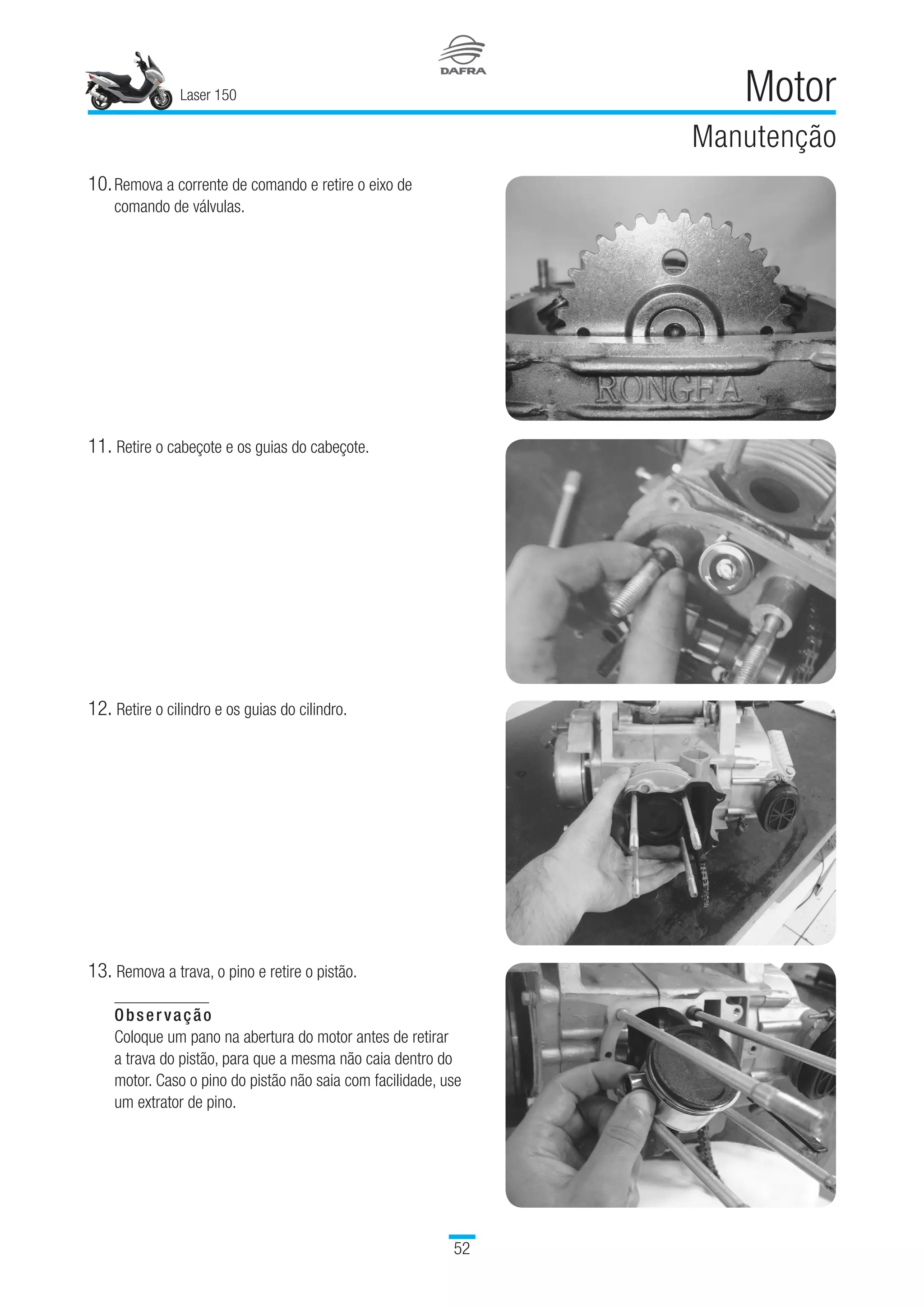 Laser 150
52
Motor
Manutenção
10.	Remova a corrente de comando e retire o eixo de
comando de válvulas.
11.	Retire o cabeçote e os guias do cabeçote.
12.	Retire o cilindro e os guias do cilindro.
13.	Remova a trava, o pino e retire o pistão.
Observação
Coloque um pano na abertura do motor antes de retirar
a trava do pistão, para que a mesma não caia dentro do
motor. Caso o pino do pistão não saia com facilidade, use
um extrator de pino.
 