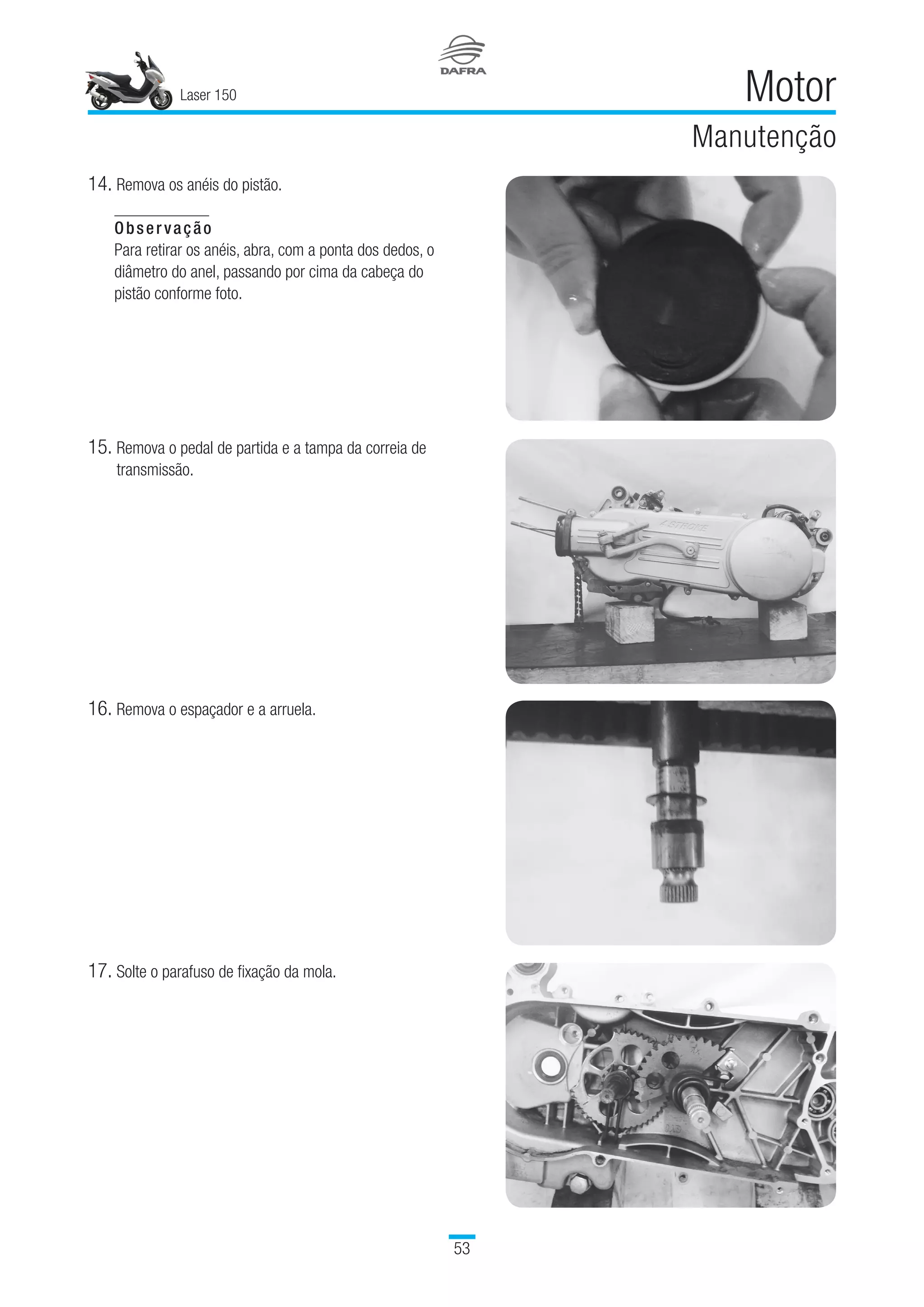 Laser 150
53
Motor
Manutenção
14.	Remova os anéis do pistão.
Observação
Para retirar os anéis, abra, com a ponta dos dedos, o
diâmetro do anel, passando por cima da cabeça do
pistão conforme foto.
15.	Remova o pedal de partida e a tampa da correia de
transmissão.
16.	Remova o espaçador e a arruela.
17.	Solte o parafuso de fixação da mola.
 