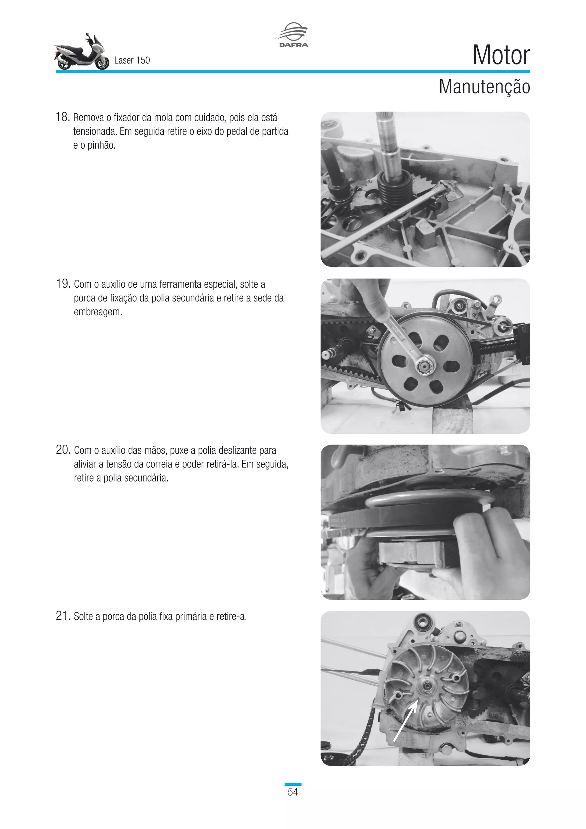 Laser 150
54
Motor
Manutenção
18.	Remova o fixador da mola com cuidado, pois ela está
tensionada. Em seguida retire o eixo do pedal de partida
e o pinhão.
19.	Com o auxílio de uma ferramenta especial, solte a
porca de fixação da polia secundária e retire a sede da
embreagem.
20.	Com o auxílio das mãos, puxe a polia deslizante para
aliviar a tensão da correia e poder retirá-la. Em seguida,
retire a polia secundária.
21.	Solte a porca da polia fixa primária e retire-a.
 