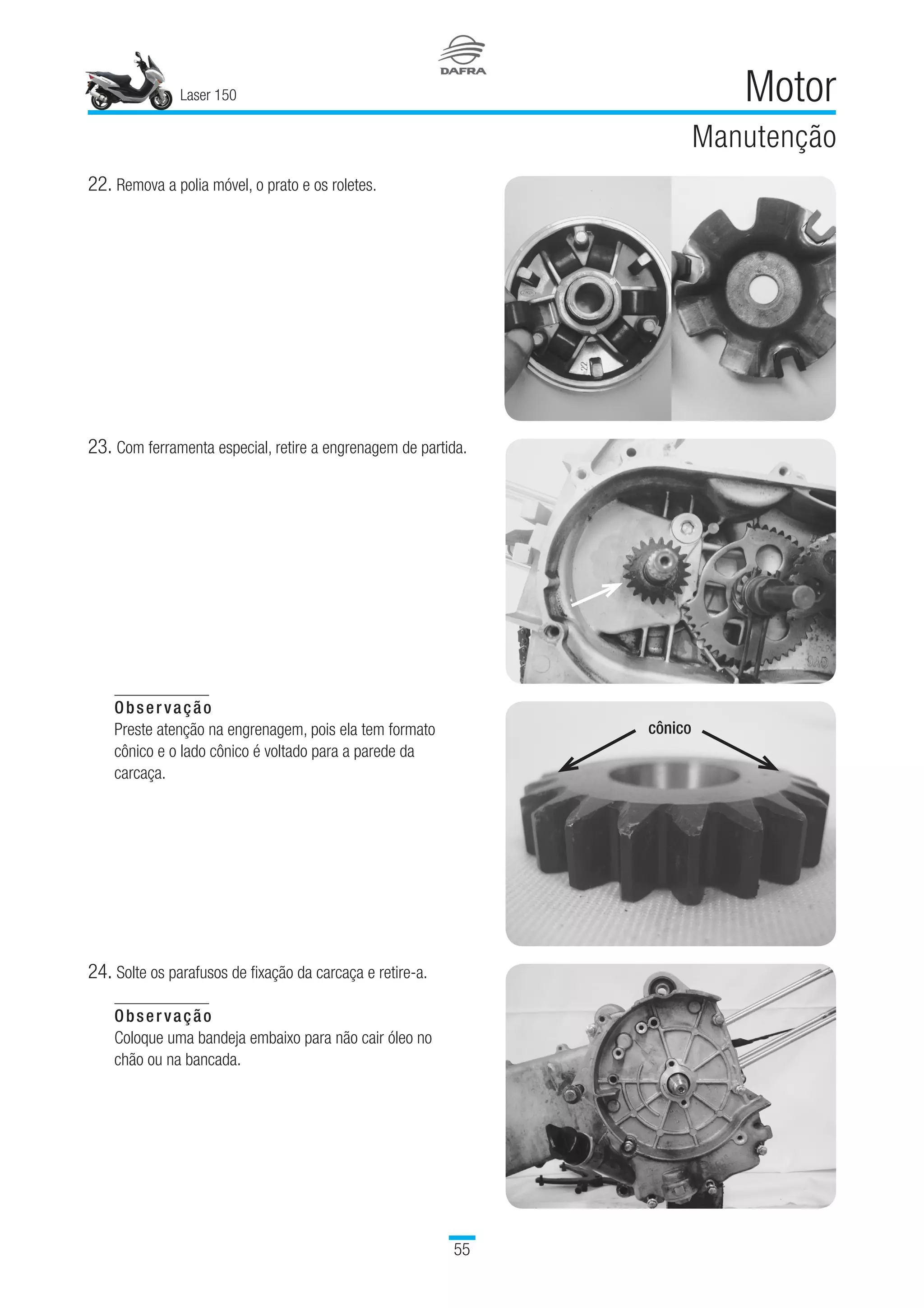 Laser 150
55
Motor
Manutenção
Observação
Preste atenção na engrenagem, pois ela tem formato
cônico e o lado cônico é voltado para a parede da
carcaça.
 
24.	Solte os parafusos de fixação da carcaça e retire-a.
Observação
Coloque uma bandeja embaixo para não cair óleo no
chão ou na bancada.
22.	Remova a polia móvel, o prato e os roletes.
23.	Com ferramenta especial, retire a engrenagem de partida.
cônico
 