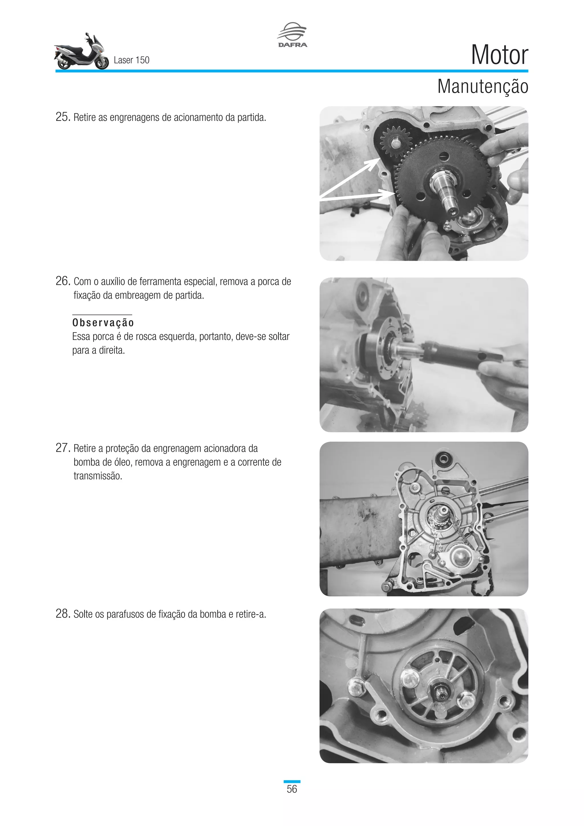 Laser 150
56
Motor
Manutenção
25.	Retire as engrenagens de acionamento da partida.
26.	Com o auxílio de ferramenta especial, remova a porca de
fixação da embreagem de partida.
Observação
Essa porca é de rosca esquerda, portanto, deve-se soltar
para a direita. 
27.	Retire a proteção da engrenagem acionadora da
bomba de óleo, remova a engrenagem e a corrente de
transmissão.
28.	Solte os parafusos de fixação da bomba e retire-a.
 
